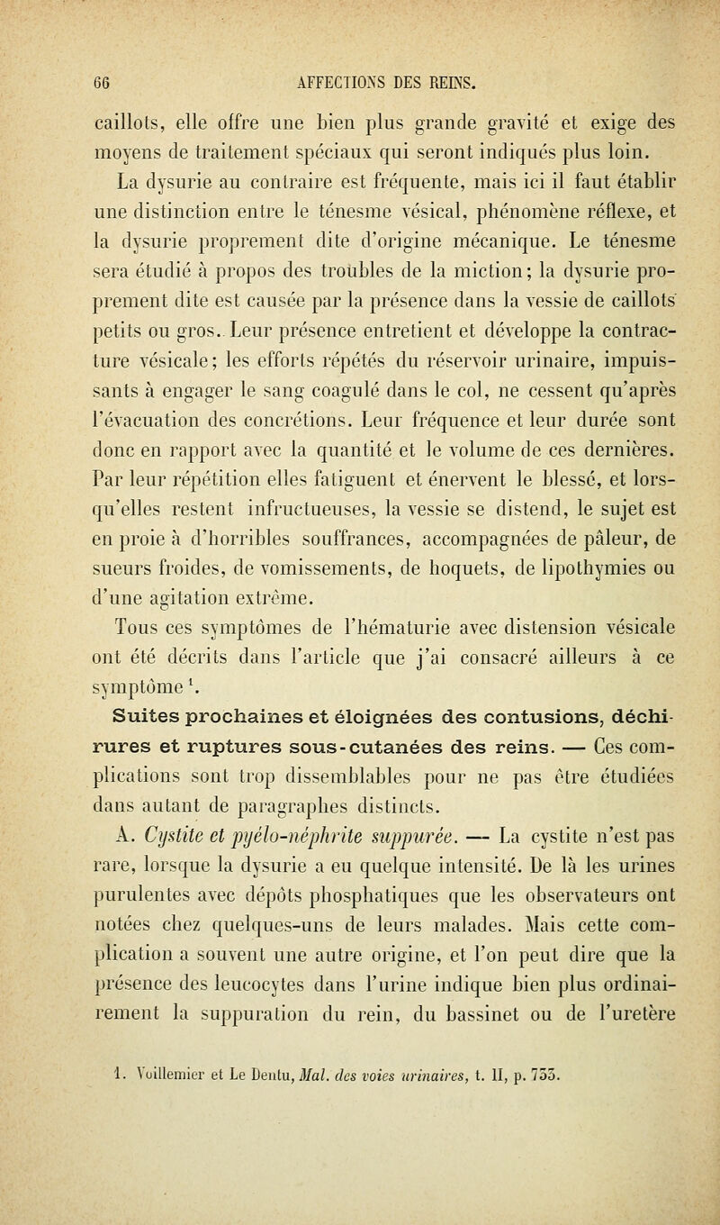 caillots, elle offre une bien plus grande gravité et exige des moyens de traitement spéciaux qui seront indiqués plus loin. La dysurie au contraire est fréquente, mais ici il faut établir une distinction entre le ténesme vésical, phénomène réflexe, et la dysurie proprement dite d'origine mécanique. Le ténesme sera étudié à propos des troubles de la miction; la dysurie pro- prement dite est causée par la présence dans la vessie de caillots petits ou gros. Leur présence entretient et développe la contrac- ture vésicale; les efforts répétés du réservoir urinaire, impuis- sants à engager le sang coagulé dans le col, ne cessent qu'après l'évacuation des concrétions. Leur fréquence et leur durée sont donc en rapport avec la quantité et le volume de ces dernières. Par leur répétition elles fatiguent et énervent le blessé, et lors- qu'elles restent infructueuses, la vessie se distend, le sujet est en proie à d'horribles souffrances, accompagnées de pâleur, de sueurs froides, de vomissements, de hoquets, de lipothymies ou d'une agitation extrême. Tous ces symptômes de l'hématurie avec distension vésicale ont été décrits dans l'article que j'ai consacré ailleurs à ce symptôme \ Suites prochaines et éloignées des contusions, déchi- rures et ruptures sous-cutanées des reins. — Ces com- plications sont trop dissemblables pour ne pas être étudiées dans autant de paragraphes distincts. A. Cystite et pyélo-néphrite suppurée. — La cystite n'est pas rare, lorsque la dysurie a eu quelque intensité. De là les urines purulentes avec dépôts phosphatiques que les observateurs ont notées chez quelques-uns de leurs malades. Mais cette com- plication a souvent une autre origine, et l'on peut dire que la présence des leucocytes dans l'urine indique bien plus ordinai- rement la suppuration du rein, du bassinet ou de l'uretère 1. Vuillemicr et Le Deiitu, Mal. des voies urinaires, t. II, p. 755.