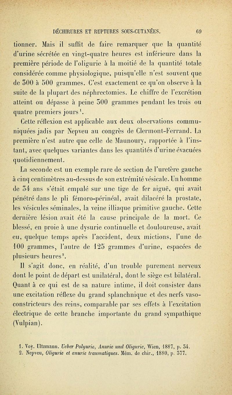 tionner. Mais il suffit de faire remarquer que la quantité d'urine sécrétée en vingt-quatre heures est inférieure dans la première période de l'oligurie à la moitié de la quantité totale considérée comme physiologique, puisqu'elle n'est souvent que de 300 à 500 grammes. C'est exactement ce qu'on observe à la suite de la plupart des néphrectomies. Le chiffre de l'excrétion atteint ou dépasse à peine 500 grammes pendant les trois ou quatre premiers jours ^ Cette réflexion est applicable aux deux observations commu- niquées jadis par Nepveu au congrès de Clermont-Ferrand. La première n'est autre que celle de Maunoury, rapportée à l'ins- tant, avec quelques variantes dans les quantités d'urine évacuées quotidiennement, La seconde est un exemple rare de section de l'uretère gauche à cinq centimètres au-dessus de son extrémité vésicale. Un homme de 34 ans s'était empalé sur une tige de fer aiguë, qui avait pénétré dans le pli fémoro-périnéal, avait dilacéré la prostate, les vésicules séminales, la veine illiaque primitive gauche. Cette dernière lésion avait été la cause principale de la mort. Ce blessé, en proie à une dysurie continuelle et douloureuse, avait eu, quelque temps après l'accident, deux mictions, l'une de 100 grammes, l'autre de 125 grammes d'urine, espacées de plusieurs heures ^ Il s'agit donc, en réalité, d'un trouble purement nerveux dont le point de départ est unilatéral, dont le siège est bilatéral. Quant à ce qui est de sa nature intime, il doit consister dans une excitation réflexe du grand splanchnique et des nerfs vaso- constricteurs des reins, comparable par ses effets à l'excitation électrique de cette branche importante du grand sympathique (Vulpian). 1. Voy. Ultzmann. Ueber Polyurie, Anurie und Oligurie, Wiea, 1887, p. M. 2. Nepveu, Oligurie et anurie trawnatiques. Mém. de chir., 1880, p. 377.