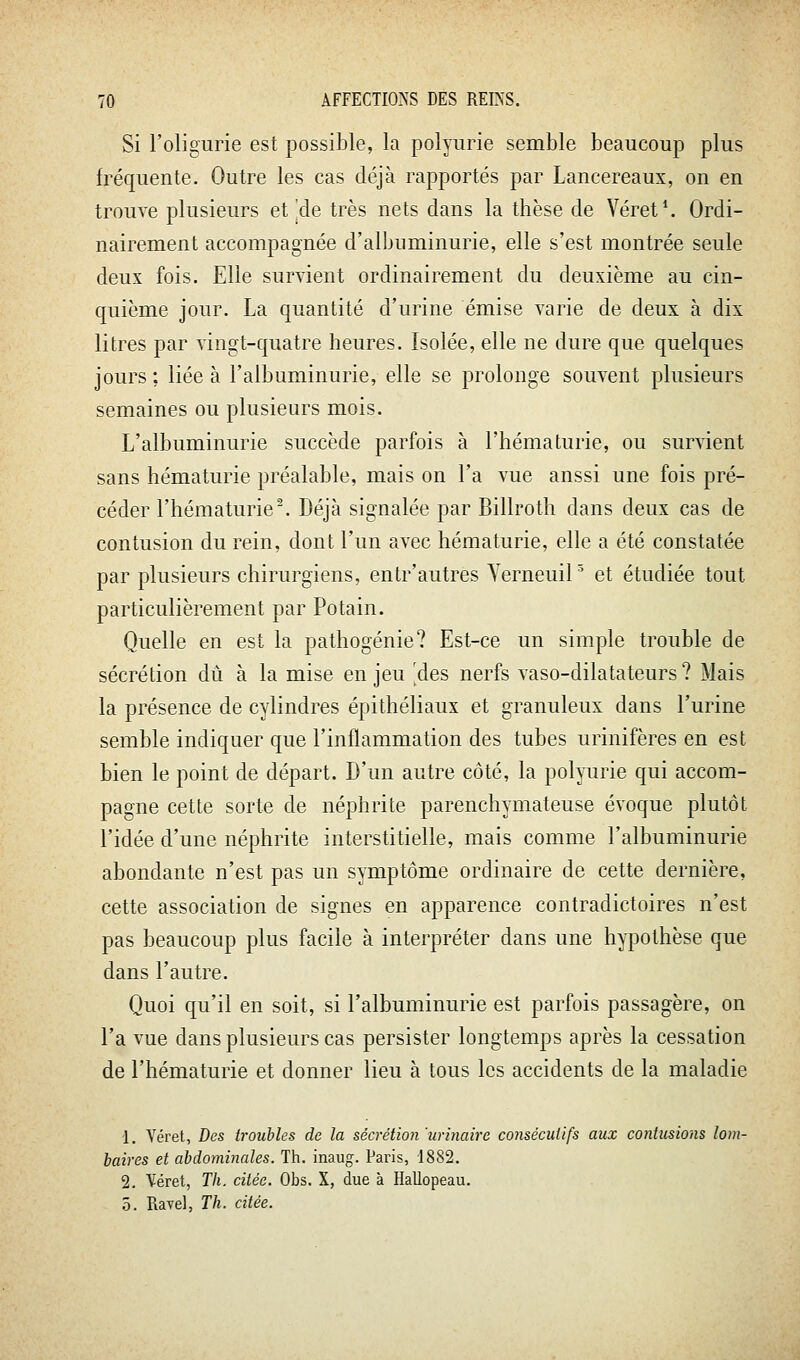 Si l'oligurie est possible, la polyurie semble beaucoup plus fréquente. Outre les cas déjà rapportés par Lancereaux, on en trouve plusieurs et'àe très nets dans la thèse de Véret*. Ordi- nairement accompagnée d'albuminurie, elle s'est montrée seule deux fois. Elle survient ordinairement du deuxième au cin- quième jour. La quantité d'urine émise varie de deux à dix litres par vingt-quatre heures. Isolée, elle ne dure que quelques jours ; liée à l'albuminurie, elle se prolonge souvent plusieurs semaines ou plusieurs mois. L'albuminurie succède parfois à l'hématurie, ou survient sans hématurie préalable, mais on l'a vue aussi une fois pré- céder l'hématurie'. Déjà signalée par Billroth dans deux cas de contusion du rein, dont l'un avec hématurie, elle a été constatée par plusieurs chirurgiens, entr'autres Yerneuil et étudiée tout particulièrement par Potain. Quelle en est la pathogénie? Est-ce un simple trouble de sécrétion dû à la mise en jeu 'des nerfs vaso-dilatateurs ? Mais la présence de cylindres épithéliaux et granuleux dans l'urine semble indiquer que l'inflammation des tubes urinifères en est bien le point de départ. D'un autre côté, la polyurie qui accom- pagne cette sorte de néphrite parenchymateuse évoque plutôt l'idée d'une néphrite interstitielle, mais comme l'albuminurie abondante n'est pas un symptôme ordinaire de cette dernière, cette association de signes en apparence contradictoires n'est pas beaucoup plus facile à interpréter dans une hypothèse que dans l'autre. Quoi qu'il en soit, si l'albuminurie est parfois passagère, on l'a vue dans plusieurs cas persister longtemps après la cessation de l'hématurie et donner lieu à tous les accidents de la maladie 1. Véret, Des troubles de la sécrétion 'urinaire consécutifs aux contusions lom- baires et abdominales. Th. inaug. Paris, 1882. 2. Véret, Th. citée. Obs. X, due à Hallopeau. 5. Rayel, Th. citée.