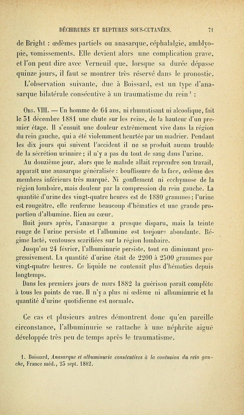 de Bright : œdèmes partiels ou anasarque, céphalalgie, amblyo- pie, vomissements. Elle devient alors une complication grave, et l'on peut dire avec Yerneuil que, lorsque sa durée dépasse quinze jours, il faut se montrer très réservé dans le pronostic. L'observation suivante, due à Boissard, est un type d'ana- sarque bilatérale consécutive à un traumatisme du rein ^ : Obs. VIII. — Un homme de G4 ans, ni rhumatisant ni alcoolique, fait le 51 décembre 1881 une chute sur les reins, de la hauteur d'un pre- mier étage. Il s'ensuit une douleur extrêmement vive dans la région du rein gauche, quia été violemment heurtée par un madrier. Pendant les dix jours qui suivent Taccident il ne se produit aucun trouble de la sécrétion urinaire ; il n'y a pas du tout de sang dans l'urine. Au douzième jour, alors que le malade allait reprendre son travail, apparaît une anasarque généralisée : bouffissure de la face, œdème des membres inférieurs très marqué. Ni gonflement ni ecchymose de la région lombaire, mais douleur par la compression du rein gauche. La quantité d'urine des vingt-quatre heures est de 1880 grammes; l'urine est rougeàtre, elle renferme beaucoup d'hématies et une grande pro- portion d'albumine. Rien au cœur. Huit jours après, l'anasarque a presque disparu, mais la teinte rouge de l'urine persiste et l'albumine est toujours abondante. Ré- gime lacté, ventouses scarifiées sur la région lombaire. Jusqu'au 24 février, l'albuminurie persiste, tout en diminuant pro- gressivement. La quantité d'urine était de 2200 à 2500 grammes par vingt-quatre heures. Ce liquide ne contenait plus d'hématies depuis longtemps. Dans les premiers jours de mars 1882 la guérison paraît complète à tous les points de vue. Il n'y a plus ni œdème ni albuminurie et la quantité d'urine quotidienne est normale. Ce cas et plusieurs autres démontrent donc qu'en pareille circonstance, l'albuminurie se rattache à une néphrite aiguë développée très peu de temps après le traumatisme. 1. Boissard, Anasarque et albuminurie consécutives à la contusion du rein gau- che, France méd., 25 sept. 1882.