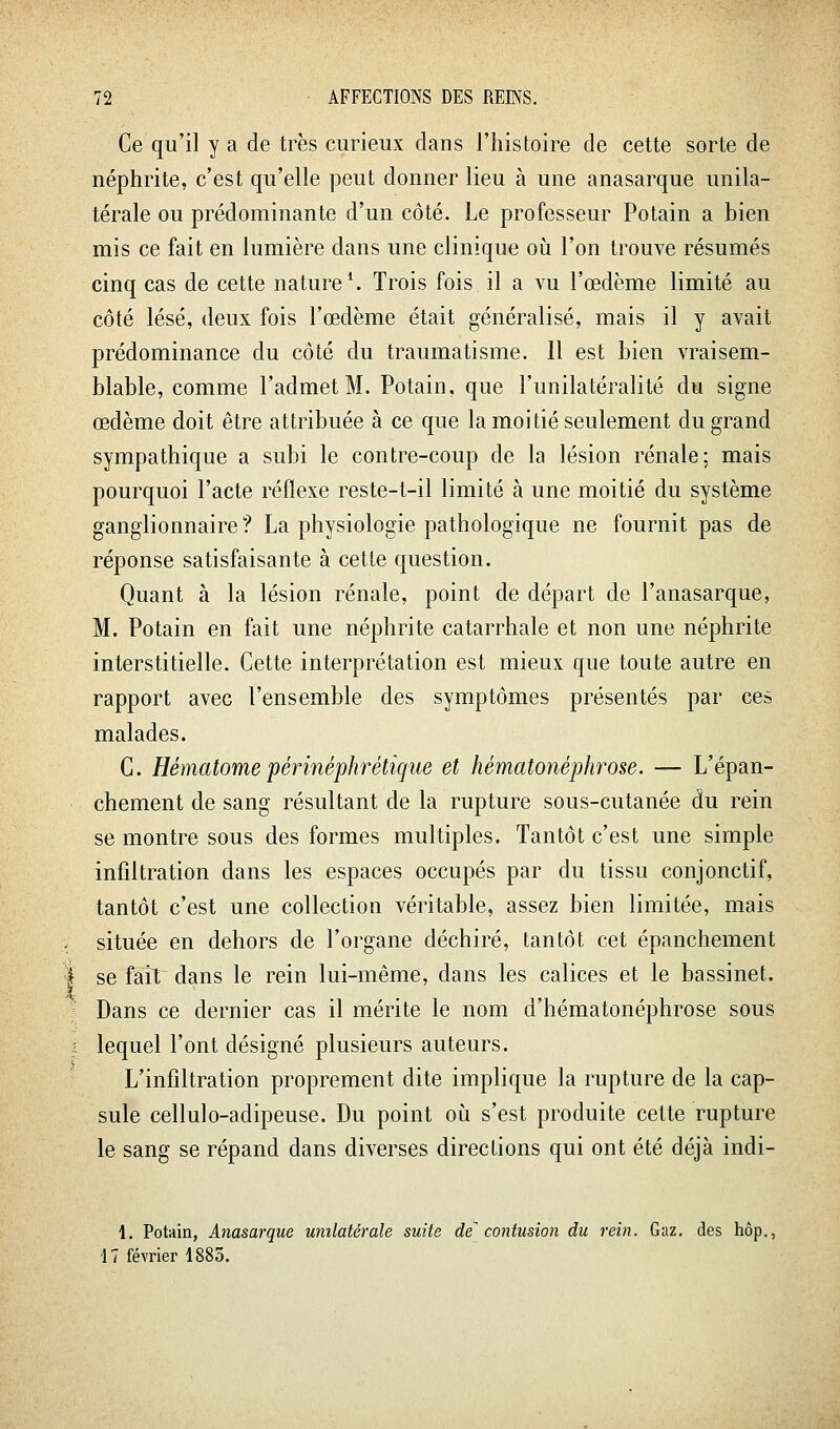 Ce qu'il y a de très curieux dans l'histoire de cette sorte de néphrite, c'est qu'elle peut donner lieu à une anasarque unila- térale ou prédominante d'un côté. Le professeur Potain a bien mis ce fait en lumière dans une clinique où l'on trouve résumés cinq cas de cette nature*. Trois fois il a vu l'œdème limité au côté lésé, deux fois l'œdème était généralisé, mais il y avait prédominance du côté du traumatisme. Il est bien vraisem- blable, comme l'admet M. Potain, que l'unilatéralité du signe œdème doit être attribuée à ce que la moitié seulement du grand sympathique a subi le contre-coup de la lésion rénale; mais pourquoi l'acte réflexe reste-t-il limité à une moitié du système ganglionnaire? La physiologie pathologique ne fournit pas de réponse satisfaisante à cette question. Quant à la lésion rénale, point de départ de l'anasarque, M. Potain en fait une néphrite catarrhale et non une néphrite interstitielle. Cette interprétation est mieux que toute autre en rapport avec l'ensemble des symptômes présentés par ces malades. C. Hématome périnéphrétique et hématonéphrose. — L'épan- chement de sang résultant de la rupture sous-cutanée du rein se montre sous des formes multiples. Tantôt c'est une simple infiltration dans les espaces occupés par du tissu conjonctif, tantôt c'est une collection véritable, assez bien limitée, mais située en dehors de l'organe déchiré, tantôt cet épanchement se fait dans le rein lui-même, dans les calices et le bassinet. Dans ce dernier cas il mérite le nom d'hématonéphrose sous lequel l'ont désigné plusieurs auteurs. L'infiltration proprement dite implique la rupture de la cap- sule cellulo-adipeuse. Du point où s'est produite cette rupture le sang se répand dans diverses directions qui ont été déjà indi- 1. Potain, Anasarque unilatérale suite de contusion du rein. Gaz. des hôp., 17 février 1883.