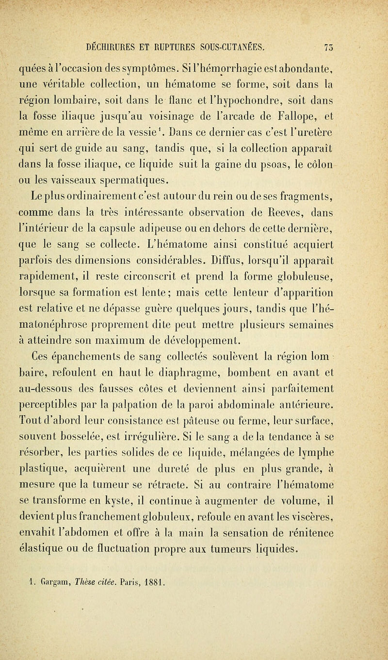 qiiées à l'occasion des symptômes. Si l'hémorrhagie est abondante, une véritable collection, un hématome se forme, soit dans la région lombaire, soit dans le flanc et l'hypochondre, soit dans la fosse iliaque jusqu'au voisinage de l'arcade de Fallope, et môme en arrière de la vessie ^ Dans ce dernier cas c'est l'uretère qui sert de guide au sang, tandis que, si la collection apparaît dans la fosse iliaque, ce liquide suit la gaine du psoas, le côlon ou les vaisseaux spermatiques. Le plus ordinairement c'est autour du rein ou de ses fragments, comme dans la très intéressante observation de Reeves, dans l'intérieur de la capsule adipeuse ou en dehors de cette dernière, que le sang se collecte. L'hématome ainsi constitué acquiert parfois des dimensions considérables. Diffus, lorsqu'il apparaît rapidement, il reste circonscrit et prend la forme globuleuse, lorsque sa formation est lente ; mais cette lenteur d'apparition est relative et ne dépasse guère quelques jours, tandis que l'hé- mafconéphrose proprement dite peut mettre plusieurs semaines à atteindre son maximum de développement. Ces épanchements de sang collectés soulèvent la région lom - baire, refoulent en haut le diaphragme, bombent en avant et au-dessous des fausses côtes et deviennent ainsi parfaitement perceptibles par la palpation de la paroi abdominale antérieure. Tout d'abord leur consistance est pâteuse ou ferme, leur surface, souvent bosselée, est irrégulière. Si le sang a delà tendance à se résorber, les parties solides de ce liquide, mélangées de lymphe plastique, acquièrent une dureté de plus en plus grande, à mesure que la tumeur se rétracte. Si au contraire l'hématome se transforme en kyste, il continue à augmenter de volume, il devient plus franchement globuleux, refoule en avant les viscères, envahit l'abdomen et offre à la main la sensation de rénitence élastique ou de fluctuation propre aux tumeurs liquides. 1. Gargam, Thèse citée. Paris, 1881.