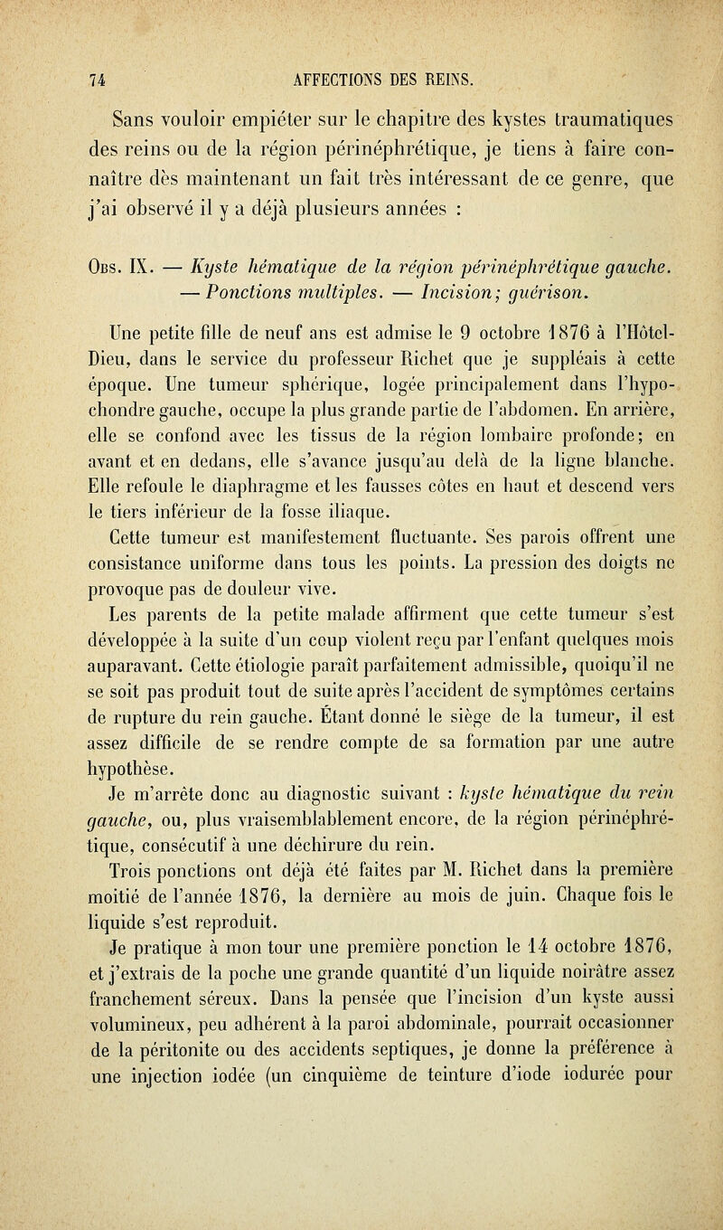Sans vouloir empiéter sur le chapitre des kystes traumatiques des reins ou de la région périnéphrétique, je tiens à faire con- naître dès maintenant un fait très intéressant de ce genre, que j'ai observé il y a déjà plusieurs années : Obs. IX. — Kyste hématique de la région périnéphrétique gauche. — Ponctions multiples. — Incision; guérison. Une petite fdle de neuf ans est admise le 9 octobre 1876 à l'Hôtcl- Dieu, dans le service du professeur Richet que je suppléais à cette époque. Une tumeur sphérique, logée principalement dans l'hypo- chondre gauche, occupe la plus grande partie de l'abdomen. En arrière, elle se confond avec les tissus de la région lombaire profonde; en avant et en dedans, elle s'avance jusqu'au delà de la ligne blanche. Elle refoule le diaphragme et les fausses côtes en haut et descend vers le tiers inférieur de la fosse iliaque. Cette tumeur est manifestement fluctuante. Ses parois offrent une consistance uniforme dans tous les points. La pression des doigts ne provoque pas de douleur vive. Les parents de la petite malade affirment que cette tumeur s'est développée à la suite d'un coup violent reçu par l'enfant quelques mois auparavant. Cette étiologie paraît parfaitement admissible, quoiqu'il ne se soit pas produit tout de suite après l'accident de symptômes certains de rupture du rein gauche. Étant donné le siège de la tumeur, il est assez difficile de se rendre compte de sa formation par une autre hypothèse. Je m'arrête donc au diagnostic suivant : kyste hématique du rein gauche, ou, plus vraisemblablement encore, de la région périnéphré- tique, consécutif à une déchirure du rein. Trois ponctions ont déjà été faites par M. Richet dans la première moitié de l'année 1876, la dernière au mois de juin. Chaque fois le liquide s'est reproduit. Je pratique à mon tour une première ponction le 14 octobre 1876, et j'extrais de la poche une grande quantité d'un liquide noirâtre assez franchement séreux. Dans la pensée que l'incision d'un kyste aussi volumineux, peu adhérent à la paroi abdominale, pourrait occasionner de la péritonite ou des accidents septiques, je donne la préférence à une injection iodée (un cinquième de teinture d'iode ioduréc pour