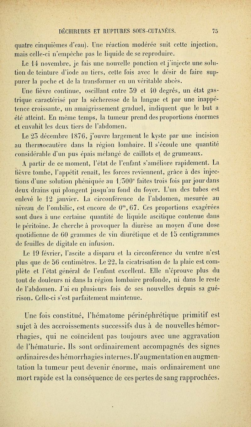 quatre cinquièmes d'eau). Une réaction modérée suit cette injection, mais celle-ci n'empêche pas le liquide de se reproduire. Le 14 novembre, je fais une nouvelle ponction el. j'injecte une solu- tion de teinture d'iode au tiers, cette fois avec le désir de faire sup- purer la poche et de la transformer en un véritable abcès. Une fièvre continue, oscillant entre 39 et 40 degrés, un état gas- trique caractérisé par la sécheresse de la langue et par une inappé- tence croissante, un amaigrissement graduel, indiquent que le but a été atteint. En même temps, la tumeur prend des proportions énormes et envahit les deux tiers de l'abdomen. Le 23 décembre 1876, j'ouvre largement le kyste par une incision au thermocautère dans la région lombaire. Il s'écoule une quantité considérable d'un pus épais mélangé de caillots et de grumeaux. A partir de ce moment, l'état de l'enfant s'améliore rapidement. La fièvre tombe, l'appétit renaît, les forces reviennent, grâce à des injec- tions d'une solution phéniquée au 1/300' faites trois fois par jour dans deux drains qui plongent jusqu'au fond du foyer. L'un des tubes est enlevé le 12 janvier. La circonférence de l'abdomen, mesurée au niveau de l'ombilic, est encore de 0™,67. Ces proportions exagérées sont dues à une certaine quantité de liquide ascitique contenue dans le péritoine. Je cherche à provoquer la diurèse au moyen d'une dose quotidienne de 60 grammes de vin diurétique et de 15 centigrammes de feuilles de digitale en infusion. Le 19 février, l'ascite a disparu et la circonférence du ventre n'est plus que de 56 centimètres. Le 22, la cicatrisation de la plaie est com- plète et l'état général de l'enfant excellent. Elle n'éprouve plus du tout de douleurs ni dans la région lombaire profonde, ni dans le reste de l'abdomen. J'ai eu plusieurs fois de ses nouvelles depuis sa gué- rison. Celle-ci s'est parfaitement maintenue. Une fois constitué, l'hématome périnéphrétique primitif est sujet à des accroissements successifs dus à de nouvelles hémor- rhagies, qui ne coïncident pas toujours avec une aggravation de l'hématurie. Ils sont ordinairement accompagnés des signes ordinaires des hémorrhagies internes. D'augmentation en augmen- tation la tumeur peut devenir énorme, mais ordinairement une mort rapide est la conséquence de ces pertes de sang rapprochées.
