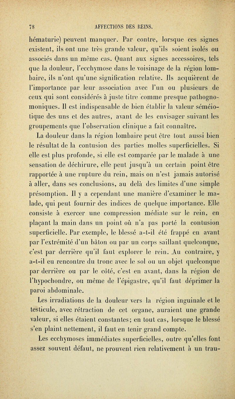 hématurie) peuvent manquer. Par contre, lorsque ces signes existent, ils ont une très grande valeur, qu'ils soient isolés ou associés dans un même cas. Quant aux signes accessoires, tels que la douleur, l'ecchymose dans le voisinage de la région lom- baire, ils n'ont qu'une signification relative. Ils acquièrent de l'importance par leur association avec l'un ou plusieurs de ceux qui sont considérés à juste titre comme presque pathogno- moniques. Il est indispensable de bien établir la valeur séméio- tique des uns et des autres, avant de les envisager suivant les groupements que l'observation clinique a fait connaître. La douleur dans la région lombaire peut être tout aussi bien le résultat de la contusion des parties molles superficielles. Si elle est plus profonde, si elle est comparée par le malade à une sensation de déchirure, elle peut jusqu'à un certain point être rapportée à une rupture du rein, mais on n'est jamais autorisé à aller, dans ses conclusions, au delà des limites d'une simple présomption. Il y a cependant une manière d'examiner le ma- lade, qui peut fournir des indices de quelque importance. Elle consiste à exercer une compression médiate sur le rein, en plaçant la main dans un point où n'a pas porté la contusion superficielle. Par exemple, le blessé a-t-il été frappé en avant par l'extrémité d'un bâton ou par un corps saillant quelconque, c'est par derrière qu'il faut explorer le rein. Au contraire, y a-t-il eu rencontre du tronc avec le sol ou un objet quelconque par derrière ou par le côté, c'est en avant, dans la région de l'hypochondre, ou même de l'épigastre, qu'il faut déprimer la paroi abdominale. Les irradiations de la douleur vers la région inguinale et le testicule, avec rétraction de cet organe, auraient une grande valeur, si elles étaient constantes; en tout cas, lorsque le blessé s'en plaint nettement, il faut en tenir grand compte. Les ecchymoses immédiates superficielles, outre qu'elles font assez souvent défaut, ne prouvent rien relativement à un trau-