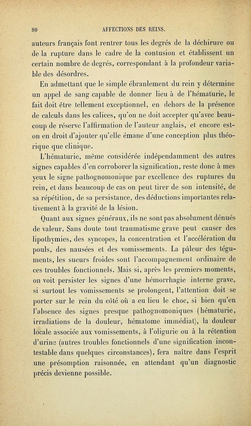 auteurs français font rentrer tous les degrés de la déchirure ou de la rupture dans le cadre de la contusion et établissent un certain nombre de degrés, correspondant à la profondeur varia- ble des désordres. En admettant que le simple ébranlement du rein y détermine un appel de sang capable de donner lieu à de l'hématurie, le fait doit être tellement exceptionnel, en dehors de la présence de calculs dans les calices, qu'on ne doit accepter qu'avec beau- coup de réserve l'affirmation de l'auteur anglais, et encore est- on en droit d'ajouter qu'elle émane d'une conception plus théo- rique que clinique. L'hématurie, même considérée indépendamment des autres signes capables d'en corroborer la signification, reste donc à mes yeux le signe pathognomonique par excellence des ruptures du rein, et dans beaucoup de cas on peut tirer de son intensité, de sa répétition, de sa persistance, des déductions importantes rela- tivement à la gravité de la lésion. Quant aux signes généraux, ils ne sont pas absolument dénués de valeur. Sans doute tout traumatisme grave peut causer des lipothymies, des syncopes, la concentration et l'accélération du pouls, des nausées et des vomissements. La pâleur des tégu- ments, les sueurs froides sont l'accompagnement ordinaire de ces troubles fonctionnels. Mais si, après les premiers moments, on voit persister les signes d'une hémorrhagie interne grave, si surtout les vomissements se prolongent, l'attention doit se porter sur le rein du côté où a eu lieu le choc, si bien qu'en l'absence des signes presque pathognomoniques (hématurie, irradiations de la douleur, hématome immédiat), la douleur locale associée aux vomissements, à l'oligurie ou à la rétention d'urine (autres troubles fonctionnels d'une signification incon- testable dans quelques circonstances), fera naître dans l'esprit une présomption raisonnée, en attendant qu'un diagnostic précis devienne possible.
