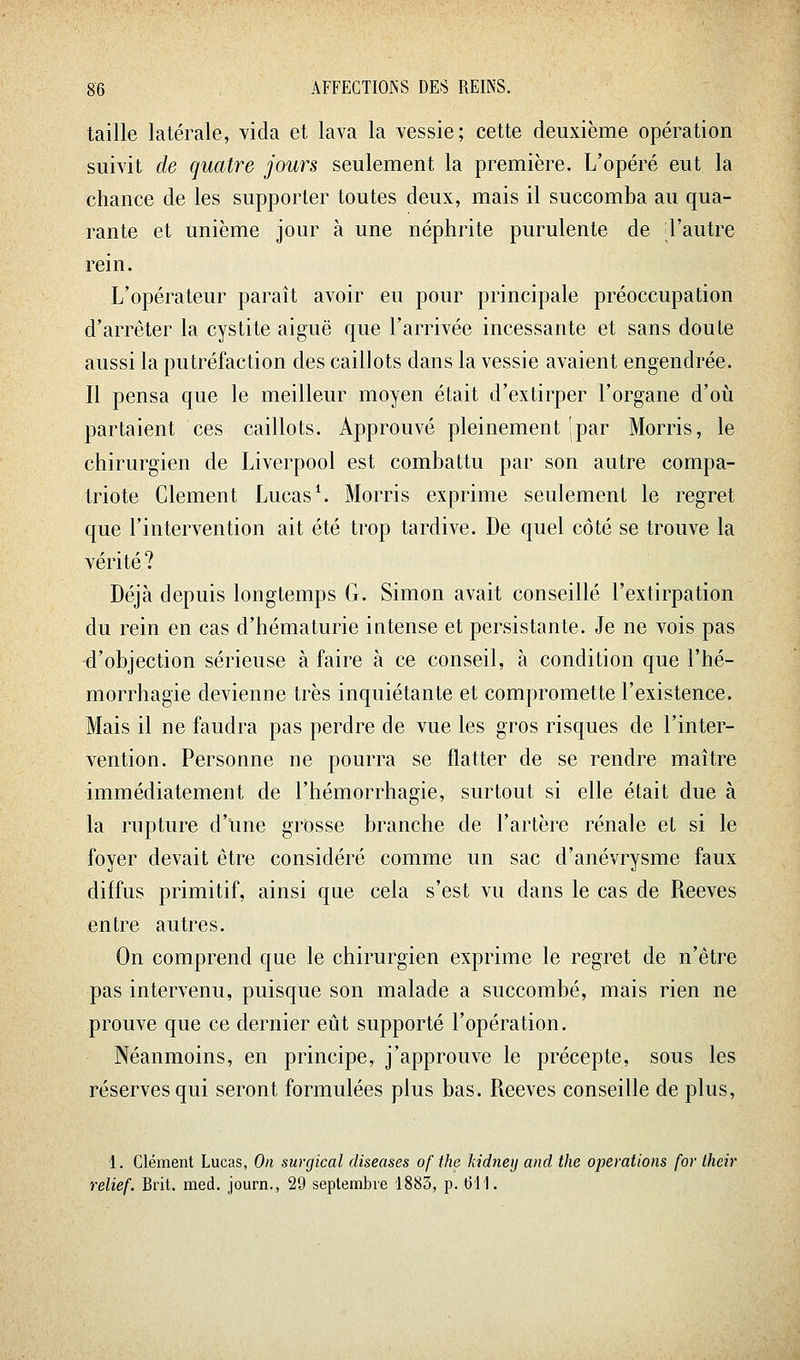 taille latérale, vida et lava la vessie; cette deuxième opération suivit de quatre jours seulement la première. L'opéré eut la chance de les supporter toutes deux, mais il succomba au qua- rante et unième jour à une néphrite purulente de Tautre rein. L'opérateur paraît avoir eu pour principale préoccupation d'arrêter la cystite aiguë que l'arrivée incessante et sans doute aussi la putréfaction des caillots dans la vessie avaient engendrée. Il pensa que le meilleur moyen était d'extirper l'organe d'où partaient ces caillots. Approuvé pleinement ipar Morris, le chirurgien de Liverpool est combattu par son autre compa- triote Clément Lucas*. Morris exprime seulement le regret que l'intervention ait été trop tardive. De quel côté se trouve la vérité ? Déjà depuis longtemps G. Simon avait conseillé l'extirpation du rein en cas d'hématurie intense et persistante. Je ne vois pas d'objection sérieuse à faire à ce conseil, à condition que l'hé- morrhagie devienne très inquiétante et compromette l'existence. Mais il ne faudra pas perdre de vue les gros risques de l'inter- vention. Personne ne pourra se flatter de se rendre maître immédiatement de l'hémorrhagie, surtout si elle était due à la rupture d'une grosse branche de l'artère rénale et si le foyer devait être considéré comme un sac d'anévrysme faux diffus primitif, ainsi que cela s'est vu dans le cas de Reeves entre autres. On comprend que le chirurgien exprime le regret de n'être pas intervenu, puisque son malade a succombé, mais rien ne prouve que ce dernier eût supporté l'opération. Néanmoins, en principe, j'approuve le précepte, sous les réserves qui seront formulées plus bas. Reeves conseille de plus, 1. Clément Lucas, On surgical diseuses of the kidneij and the opérations for Ihcir relief. Brit. med. journ., 29 septembre 1883, p. (311.