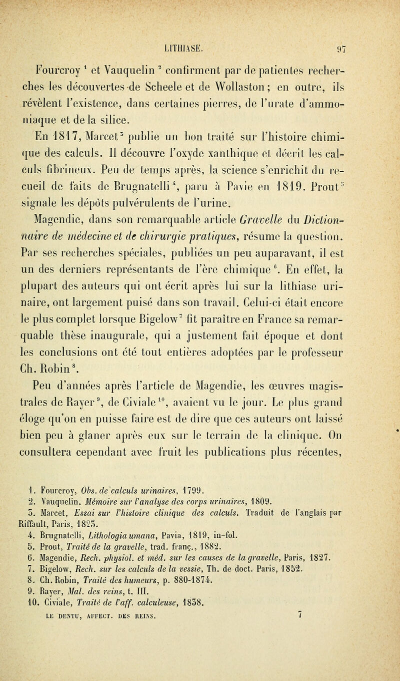 Fourcroy * et Vauquelin ^ confirment par de patientes reciier- ches les découvertes de Scheele et de Wollaston; en outre, ils révèlent l'existence, dans certaines pierres, de l'urate d'ammo- niaque et de la silice. En 1817, Marcet publie un bon traité sur l'histoire chimi- que des calculs. 11 découvre l'oxyde xanthique et décrit les cal- culs fibrineux. Peu de temps après, la science s'enrichit du re- cueil de faits de Brugnatelli % paru à Pavie en 1819. Prout^ signale les dépôts pulvérulents de l'urine. Magendie, dans son remarquable article Gravelle du Diction- naire de médecine et de chirurgie pratiques, résume la question. Par ses recherches spéciales, publiées un peu auparavant, il est un des derniers représentants de l'ère chimique . En effet, la plupart des auteurs qui ont écrit après lui sur la lithiase uri- naire, ont largement puisé dans son travail. Celui-ci était encore le plus complet lorsque Bigelow'' fit paraître en France sa remar- quable thèse inaugurale, qui a justement fait époque et dont les conclusions ont été tout entières adoptées par le professeur Ch. Robin'^ Peu d'années après l'article de Magendie, les œuvres magis- trales de Rayer', de Civiale^, avaient vu le jour. Le plus grand éloge qu'on en puisse faire est de dire que ces auteurs ont laissé bien peu à glaner après eux sur le terrain de la clinique. On consultera cependant avec fruit les publications plus récentes. i. Fourcroy, Obs.de'calculs urinaires, 1799. 2. Vauquelin. Mémoire sur Tanalyse des corps urinaires, 1809. 5. Marcel, Essai sur Vhisioire clinique des calculs. Traduit de l'anglais par Riffault, Paris, 1825. 4. Brugnatelli, Lithologiaumana, Pavia, 1819, in-fol. 5. Prout, Traité de la gravelle, trad. franc., 1882. 6. Magendie, Rech. physiol. et méd. sur les causes de la gravelle, Paris, 1827. 7. Bigelow, Rech. sur les calculs de la vessie. Th. de doct. Paris, 1852. 8- Ch. Robin, Traité des humeurs, p. 880-1874. 9. Rayer, Mal. des reins, t. III. 10. Civiale, Traité de l'aff. calculeuse, 1838. LE DENTU, AFFECT. DES REINS. 7