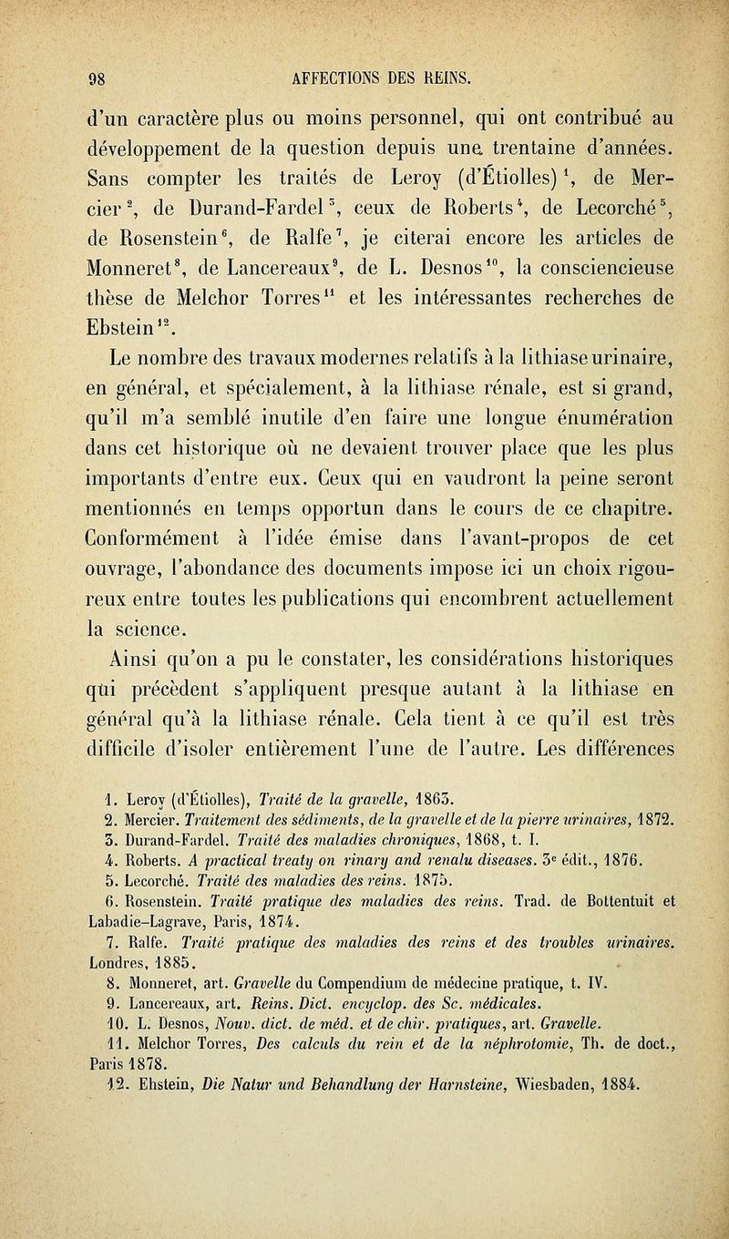 d'un caractère plus ou moins personnel, qui ont contribué au développement de la question depuis una trentaine d'années. Sans compter les traités de Leroy (d'Etiolles) \ de Mer- cier ^ de Durand-FardeP, ceux de Roberts*, de Lecorché^, de Rosenstein^ de Ralfe\ je citerai encore les articles de Monneret\ de Lancereaux^ de L. Desnos*, la consciencieuse thèse de Melchor Torres et les intéressantes recherches de Ebstein'^ Le nombre des travaux modernes relatifs à la lithiase urinaire, en général, et spécialement, à la lithiase rénale, est si grand, qu'il m'a semblé inutile d'en faire une longue énumération dans cet historique où ne devaient trouver place que les plus importants d'entre eux. Ceux qui en vaudront la peine seront mentionnés en temps opportun dans le cours de ce chapitre. Conformément à l'idée émise dans l'avant-propos de cet ouvrage, l'abondance des documents impose ici un choix rigou- reux entre toutes les publications qui encombrent actuellement la science. Ainsi qu'on a pu le constater, les considérations historiques qtii précèdent s'appliquent presque autant à la lithiase en général qu'à la lithiase rénale. Cela tient à ce qu'il est très difficile d'isoler entièrement l'une de l'autre. Les différences 1. Leroy (d'Etiolles), Traité de la gravelle, 1863. 2. Mercier. Traitement des sédiments, de la gravelle et de la pierre urinaires, 1872. 3. Durand-Fardel. Traité des maladies chroniques, 1868, t. I. A. Roberts. A practical treaty on linary and renalu diseases. ^^ édit., 1876. 5. Lecorché. Traité des maladies des reins. 1875. 6. Rosenstein. Ti-aité pratique des maladies des reins. Trad. de Bottentuit et Labadie-Lagrave, Paris, 1874. 7. Ralfe. Traité pratique des maladies des reins et des troubles urinaires. Londres, 1885. 8. Monneret, art. Gravelle du Compendium de médecine pratique, t. IV. 9. Lancereaux, art. Reins. Dict. encijclop. des Se. médicales. 10. L. Desnos, Nouv. dict. de méd. et de chir. pratiques, art. Gravelle. H. Melchor Terres, Des calculs du rein et de la néphrotomie, Th. de doct., Paris 1878. 12. Ehstein, Die Natur und Behandlung der Harnsteine, Wiesbaden, 188'i.