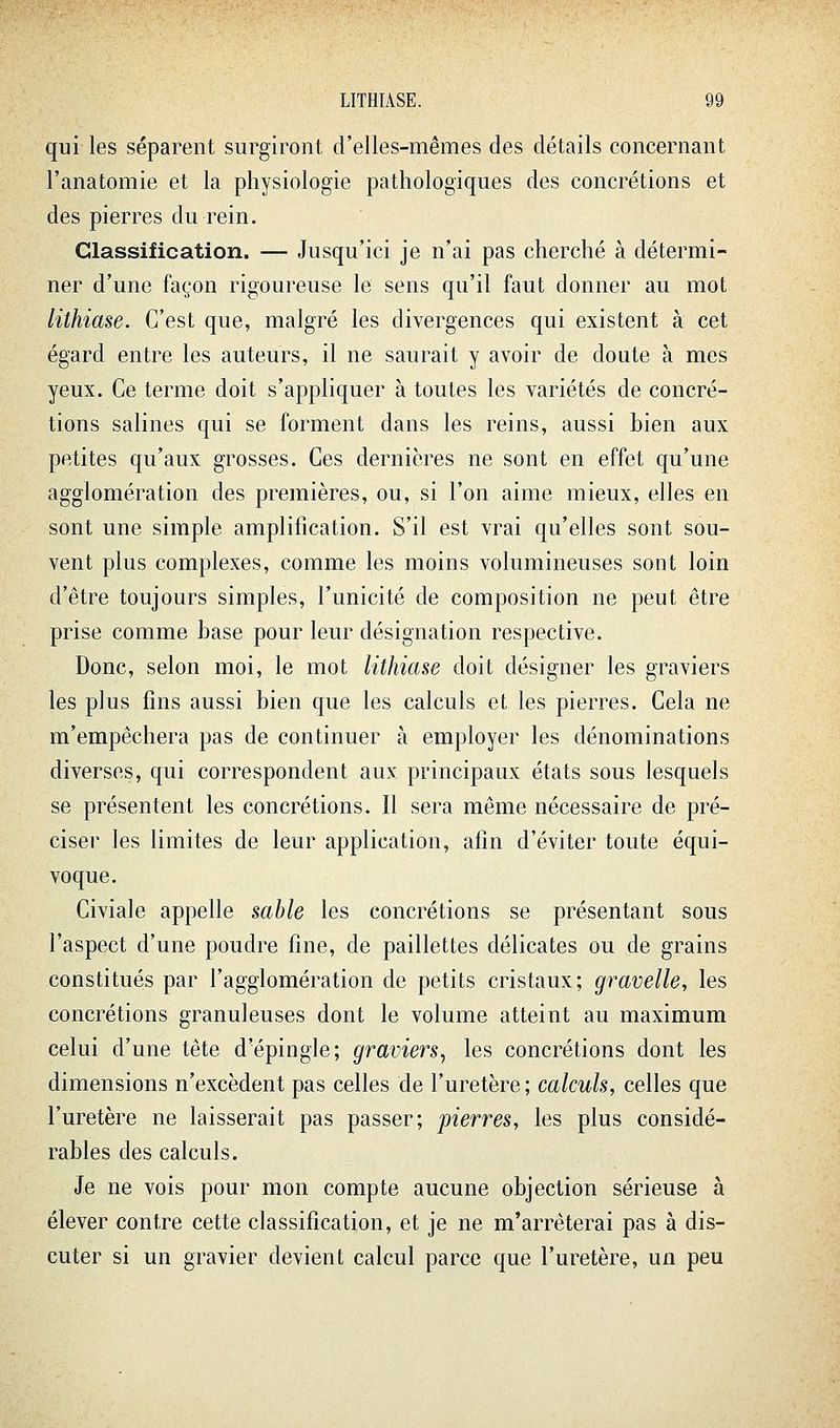 qui les séparent surgiront crelles-mêmes des détails concernant l'anatomie et la physiologie pathologiques des concrétions et des pierres du rein. Classification. — Jusqu'ici je n'ai pas cherché à détermi- ner d'une façon rigoureuse le sens qu'il faut donner au mot lithiase. C'est que, malgré les divergences qui existent à cet égard entre les auteurs, il ne saurait y avoir de doute à mes yeux. Ce terme doit s'appliquer à toutes les variétés de concré- tions salines qui se forment dans les reins, aussi bien aux petites qu'aux grosses. Ces dernières ne sont en effet qu'une agglomération des premières, ou, si l'on aime mieux, elles en sont une simple amplification. S'il est vrai qu'elles sont sou- vent plus complexes, comme les moins volumineuses sont loin d'être toujours simples, l'unicité de composition ne peut être prise comme base pour leur désignation respective. Donc, selon moi, le mot lithiase doit désigner les graviers les plus fins aussi bien que les calculs et les pierres. Cela ne m'empêchera pas de continuer à employer les dénominations diverses, qui correspondent aux principaux états sous lesquels se présentent les concrétions. Il sera même nécessaire de pré- ciser les limites de leur application, afin d'éviter toute équi- voque. Civiale appelle sable les concrétions se présentant sous l'aspect d'une poudre fine, de paillettes délicates ou de grains constitués par l'agglomération de petits cristaux; gravelle, les concrétions granuleuses dont le volume atteint au maximum celui d'une tête d'épingle; graviers^ les concrétions dont les dimensions n'excèdent pas celles de l'uretère ; calculs, celles que l'uretère ne laisserait pas passer; pierres, les plus considé- rables des calculs. Je ne vois pour mon compte aucune objection sérieuse à élever contre cette classification, et je ne m'arrêterai pas à dis- cuter si un gravier devient calcul parce que l'uretère, un peu