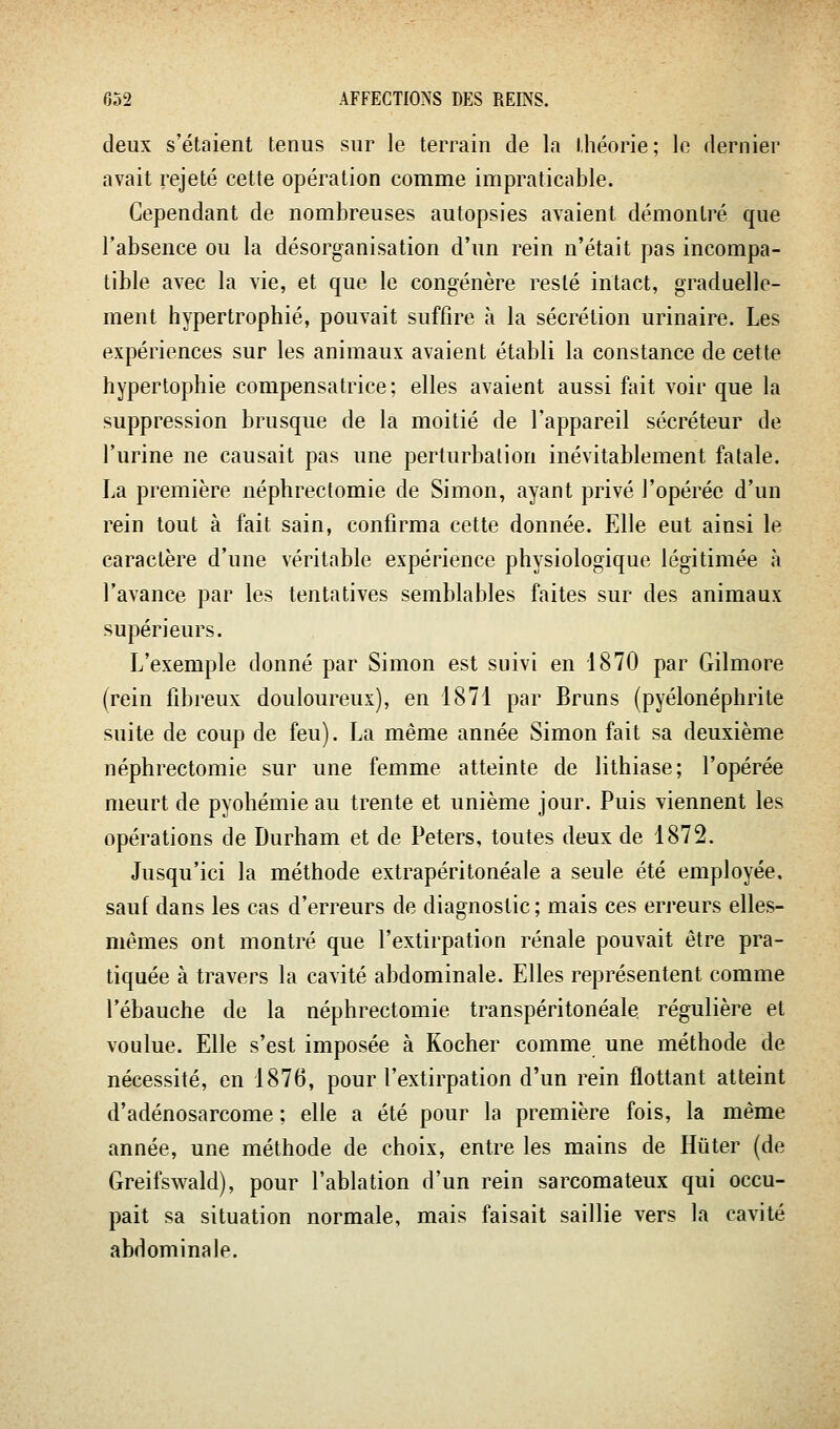 deux s'étaient tenus sur le terrain de la théorie; le dernier avait rejeté cette opération comme impraticable. Cependant de nombreuses autopsies avaient démontré que l'absence ou la désorganisation d'un rein n'était pas incompa- tible avec la vie, et que le congénère resté intact, graduelle- ment hypertrophié, pouvait suffire à la sécrétion urinaire. Les expériences sur les animaux avaient établi la constance de cette hypertophie compensatrice; elles avaient aussi fait voir que la suppression brusque de la moitié de l'appareil sécréteur de l'urine ne causait pas une perturbation inévitablement fatale. La première néphrectomie de Simon, ayant privé l'opérée d'un rein tout à fait sain, confirma cette donnée. Elle eut ainsi le caractère d'une véritable expérience physiologique légitimée à l'avance par les tentatives semblables faites sur des animaux supérieurs. L'exemple donné par Simon est suivi en 1870 par Gilmore (rein fibreux douloureux), en 1871 par Bruns (pyélonéphrite suite de coup de feu). La même année Simon fait sa deuxième néphrectomie sur une femme atteinte de lithiase; l'opérée meurt de pyohémie au trente et unième jour. Puis viennent les opérations de Durham et de Peters, toutes deux de 1872. Jusqu'ici la méthode extrapéritonéale a seule été employée, sauf dans les cas d'erreurs de diagnostic ; mais ces erreurs elles- mêmes ont montré que l'extirpation rénale pouvait être pra- tiquée à travers la cavité abdominale. Elles représentent comme l'ébauche de la néphrectomie transpéritonéale régulière et voulue. Elle s'est imposée à Rocher comme une méthode de nécessité, en 1876, pour l'extirpation d'un rein flottant atteint d'adénosarcome ; elle a été pour la première fois, la même année, une méthode de choix, entre les mains de Hiiter (de Greifswald), pour l'ablation d'un rein sarcomateux qui occu- pait sa situation normale, mais faisait saillie vers la cavité abdominale.