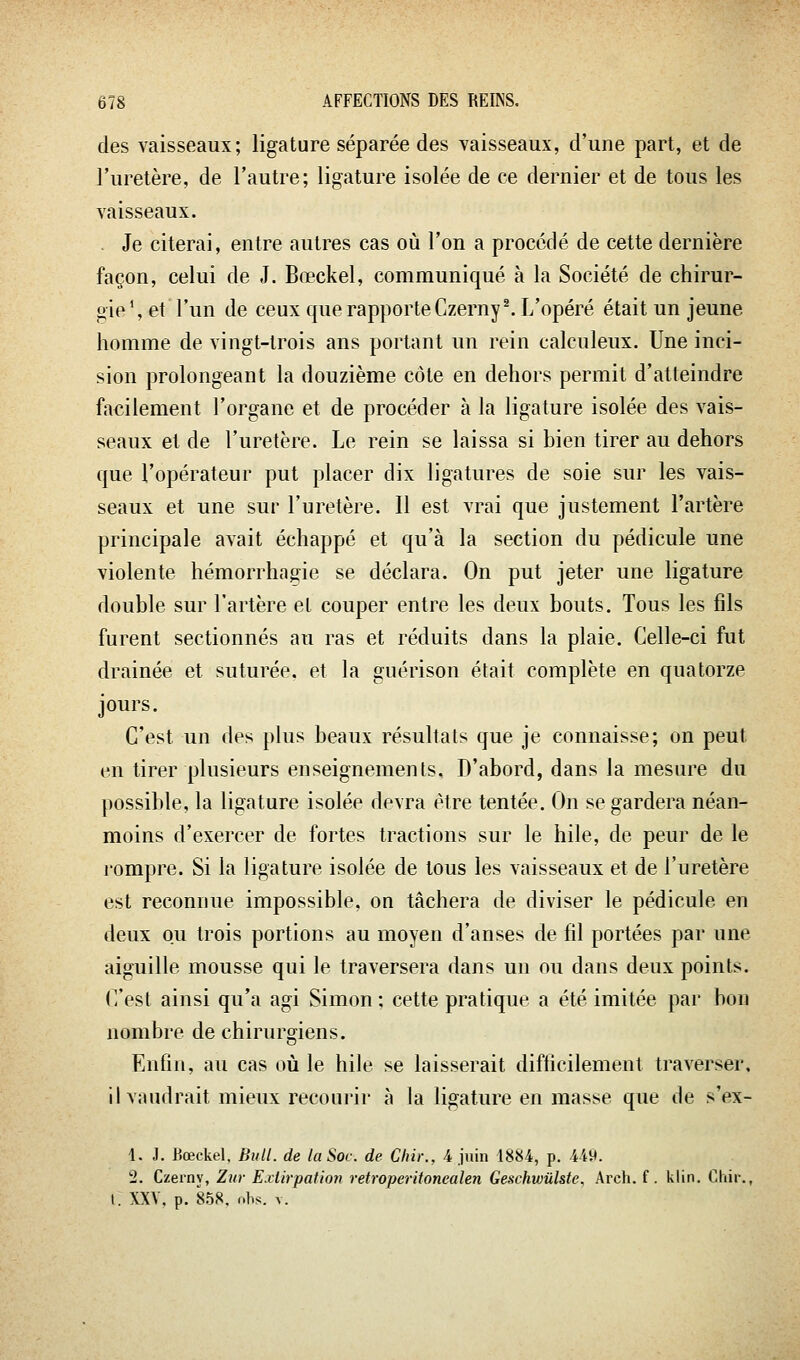 des vaisseaux; ligature séparée des vaisseaux, d'une part, et de l'uretère, de l'autre; ligature isolée de ce dernier et de tous les vaisseaux. . Je citerai, entre autres cas où l'on a procédé de cette dernière façon, celui de J. Bœckel, communiqué à la Société de chirur- gie S et l'un de ceux que rapporte Czerny^ L'opéré était un jeune homme de vingt-trois ans portant un rein calculeux. Une inci- sion prolongeant la douzième côte en dehors permit d'atteindre facilement l'organe et de procéder à la ligature isolée des vais- seaux et de l'uretère. Le rein se laissa si bien tirer au dehors que l'opérateur put placer dix ligatures de soie sur les vais- seaux et une sur l'uretère. Il est vrai que justement l'artère principale avait échappé et qu'à la section du pédicule une violente hémorrhagie se déclara. On put jeter une ligature double sur l'artère et couper entre les deux bouts. Tous les fils furent sectionnés au ras et réduits dans la plaie. Celle-ci fut drainée et suturée, et la guérison était complète en quatorze jours. C'est un des plus beaux résultats que je connaisse; on peut en tirer plusieurs enseignements. D'abord, dans la mesure du possible, la ligature isolée devra être tentée. On se gardera néan- moins d'exercer de fortes tractions sur le hile, de peur de le l'ompre. Si la ligature isolée de tous les vaisseaux et de l'uretère est reconnue impossible, on tâchera de diviser le pédicule en deux ou trois portions au moyen d'anses de fil portées par une aiguille mousse qui le traversera dans un ou dans deux points. C'est ainsi qu'a agi Simon; cette pratique a été imitée par bon nombre de chirurgiens. Enfin, au cas où le hile se laisserait difficilement traverser, il vaudrait mieux recourir à la ligature en masse que de s'ex- 1, J. Bœckel. Bull, de la Soc. de Chii:, 4 juin 1884, p. 449. 2. Czerny, Zur E.dirpatioîi retroperitonealen Geschwûlste, Arch. f. klin. Cliir., t. XXV. p. 858, ohs. V.