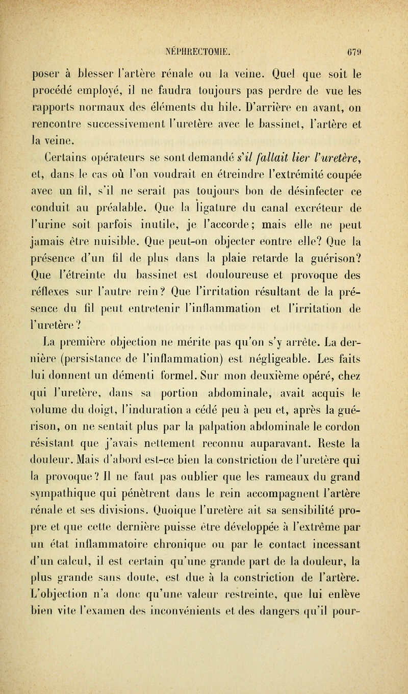 poser à blesser l'artère rénale ou la veine. Quel que soit le procédé employé, il ne faudra toujours pas perdre de vue les rapports normaux des éléments du hile. D'arrière en avant, on rencontre successivement Furetère avec le bassinet, l'artère et la veine. Certains opérateurs se sont demandé s'il fallait lier Vuretère^ et, dans le cas où l'on voudrait en étreindre l'extrémité coupée avec un fil, s'il ne serait pas toujours bon de désinfecter ce conduit au préalable. Que la ligature du canal excréteur de l'urine soit parfois inutile, je l'accorde; mais elle ne peut jamais être nuisible. Que peut-on objecter contre elle? Que la présence d'un fil de plus dans la plaie retarde la guérison? Que l'étreinte du bassinet est douloureuse et provoque des réflexes sur l'autre rein? Que l'irritation résultant de la pré- sence du fil peut entretenir l'inflammation et l'irritation de l'uretère ? La première objection ne mérite pas qu'on s'y arrête. La der- nière (persistance de l'inflammation) est négligeable. Les faits lui donnent un démenti formel. Sur mon deuxième opéré, chez qui l'uretère, dans sa portion abdominale, avait acquis le volume du doigt, l'induration a cédé peu à peu et, après la gué- rison, on ne sentait plus par la palpation abdominale le cordon résistant que j'avais nettement reconnu auparavant. Reste la douleur. Mais d'abord est-ce bien la constriction de l'uretère qui la provoque ? Il ne faut pas oublier que les rameaux du grand sympathique qui pénètrent dans le rein accompagnent l'artère rénale et ses divisions. Quoique l'uretère ait sa sensibilité pro- pre et que cette dernière puisse être développée à l'extrême par un état inflammatoire chronique ou par le contact incessant d'un calcul, il est certain qu'une grande part de la douleur, la plus grande sans doute, est due à la constriction de l'artère. L'objection n'a donc qu'nne valeui- restreinte, que lui enlève bien vite l'examen des inconvénients et des dangers ({u'il pour-