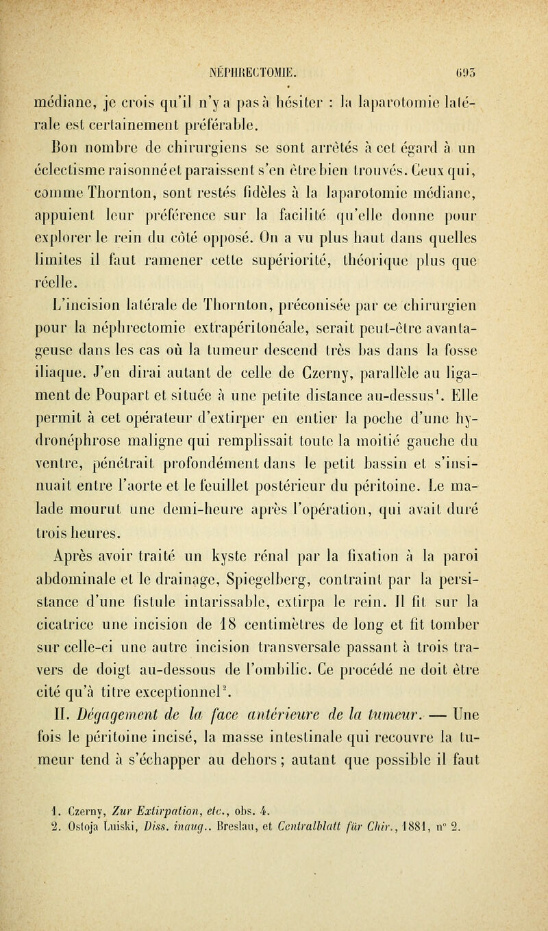 médiane, je crois qu'il n'y a pas à hésiter : la laparotomie laté- rale est certainement préférable. Bon nombre de chirurgiens se sont arrêtés à cet égard à un éclectisme raisonnéet paraissent s'en être bien trouvés. Ceux qui, comme Thornton, sont restés fidèles à la laparotomie médiane, appuient leur préférence sur la facilité qu'elle donne pour exploiter le rein du côté opposé. On a vu plus haut dans quelles limites il faut ramener cette supériorité, théorique plus que réelle. L'incision latérale de Thornton, préconisée par ce chirurgien pour la néphrectomie extrapéritonéale, serait peut-être avanta- geuse dans les cas où la tumeur descend très bas dans la fosse iliaque. J'en dirai autant de celle de Gzerny, parallèle au liga- ment de Poupart et située à une petite dislance au-dessus'. Elle permit à cet opérateur d'extirper en entier la poche d'une hy- dronéphrose maligne qui remplissait toute la moitié gauche du ventre, pénétrait profondément dans le petit bassin et s'insi- nuait entre l'aorte et le feuillet postérieur du péritoine. Le ma- lade mourut une demi-heure après l'opération, qui avait duré trois heures. Après avoir traité un kyste rénal par la fixation à la paroi abdominale et le drainage, Spiegelberg, contraint par la persi- stance d'une fistule intarissable, extirpa le rein. 11 fit sur la cicatrice une incision de 18 centimètres de long et fit tomber sur celle-ci une autre incision transversale passant à trois tra- vers de doigt au-dessous de l'ombilic. Ce procédé ne doit être cité qu'à titre exceptionneP. IL Dégagement de la face antérieure de la tumeur. — Une fois le péritoine incisé, la masse intestinale qui recouvre la tu- meur tend à s'échapper au dehors ; autant que possible il faut 1. Czerny, Zur Extirpation, etc., obs. 4.