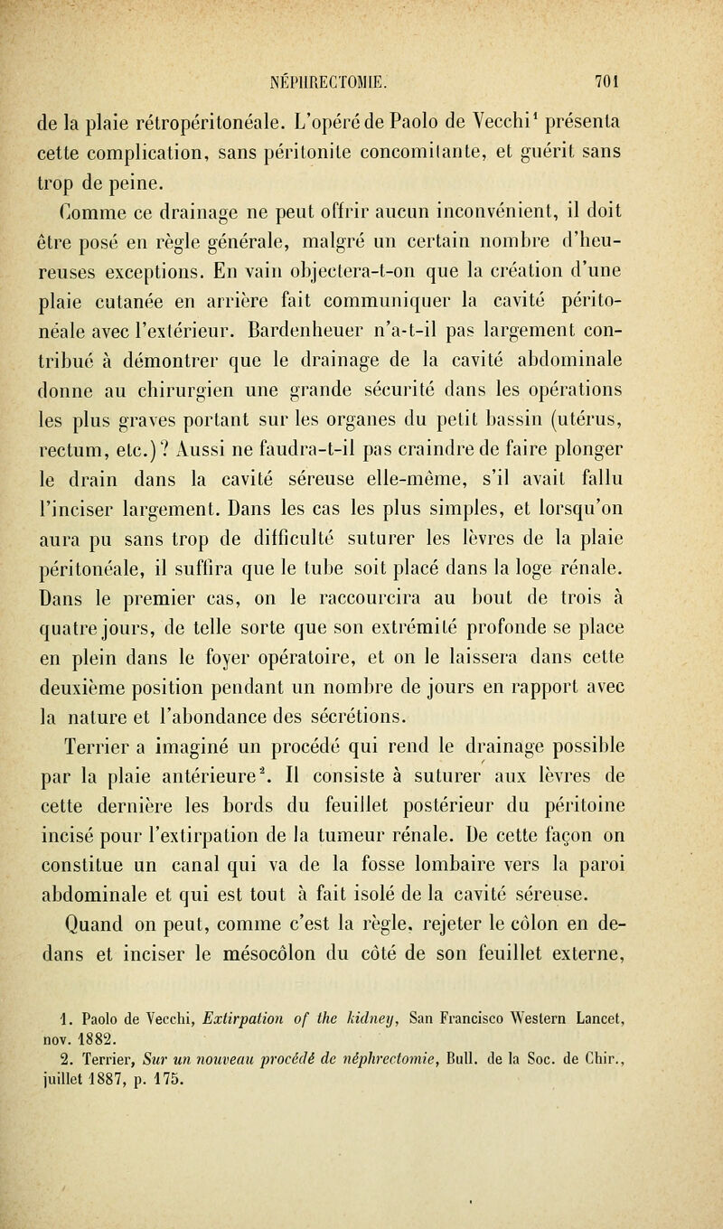 de la plaie rétropéritonéale. L'opéré de Paolo de Vecchi* présenta cette complication, sans péritonite concomilante, et guérit sans trop de peine. Comme ce drainage ne peut offrir aucun inconvénient, il doit être posé en règle générale, malgré un certain nombre d'heu- reuses exceptions. En vain objectera-t-on que la création d'une plaie cutanée en arrière fait communiquer la cavité périto- néale avec l'extérieur. Bardenheuer n'a-t-il pas largement con- tribué à démontrer que le drainage de la cavité abdominale donne au chirurgien une grande sécurité dans les opérations les plus graves portant sur les organes du petit bassin (utérus, rectum, etc.)? Aussi ne faudra-t-il pas craindre de faire plonger le drain dans la cavité séreuse elle-même, s'il avait fallu l'inciser largement. Dans les cas les plus simples, et lorsqu'on aura pu sans trop de difficulté suturer les lèvres de la plaie péritonéale, il suffira que le tube soit placé dans la loge rénale. Dans le premier cas, on le raccourcira au bout de trois à quatre jours, de telle sorte que son extrémité profonde se place en plein dans le foyer opératoire, et on le laissera dans cette deuxième position pendant un nombre de jours en rapport avec la nature et l'abondance des sécrétions. Terrier a imaginé un procédé qui rend le drainage possible par la plaie antérieure'\ Il consiste à suturer aux lèvres de cette dernière les bords du feuillet postérieur du péritoine incisé pour l'extirpation de la tumeur rénale. De cette façon on constitue un canal qui va de la fosse lombaire vers la paroi abdominale et qui est tout à fait isolé de la cavité séreuse. Quand on peut, comme c'est la règle, rejeter le côlon en de- dans et inciser le mésocôlon du côté de son feuillet externe, 1. Paolo de Vecchi, Extirpation of the kidneij, San Francisco Western Lancet, nov. 1882. 2. Terrier, Sur un nouveau procédé de néphrcctomie, Bull, de la Soc. de Chir., juillet 1887, p. 175.