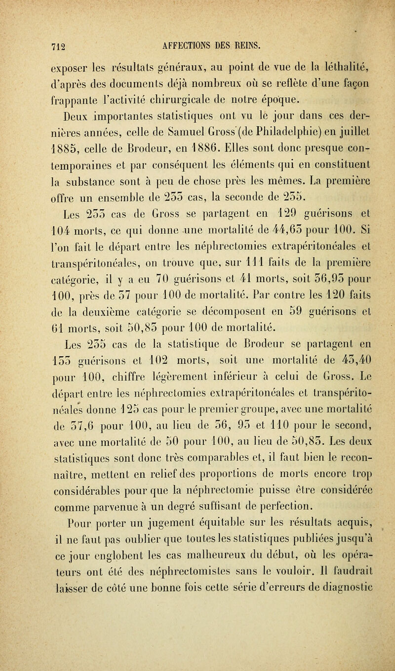 exposer les résultats généraux, au point de vue de la léthalité, d'après des documents déjà nombreux où se reflète d'une façon frappante l'activité chirurgicale de notre époque. Deux importantes statistiques ont vu le jour dans ces der- nières années, celle de Samuel Gross'(de Philadelphie) en juillet 1885, celle de Brodeur, en 1886. Elles sont donc presque con- temporaines et par conséquent les éléments qui en constituent la substance sont à peu de chose près les mêmes. La première offre un ensemble de 255 cas, la seconde de 255. Les 255 cas de Gross se partagent en 129 guérisons et 104 morts, ce qui donne une mortalité de 44,65 pour 100. Si l'on fait le départ entre les néphrectomies extrapéritonéales et transpéritonéales, on trouve que, sur 111 fails de la première catégorie, il y a eu 70 guérisons et 41 morts, soit 56,95 pour 100, près de 57 pour 100 de mortalité. Par contre les 120 faits de la deuxième catégorie se décomposent en 59 guérisons et 61 morts, soit 50,85 pour 100 de mortalité. Les 255 cas de la statistique de Brodeur se partagent en 155 guérisons et 102 morts, soit une mortalité de 45,40 pour 100, chiffre légèrement inférieur à celui de Gross. Le départ entre les néphrectomies extrapéritonéales et transpérito- néales donne i 25 cas pour le premier groupe, avec une mortalité de 57,6 pour 100, au lieu de 56, 95 et 110 pour le second, avec une mortalité de 50 pour 100, au lieu de 50,85. Les deux statistiques sont donc très comparables et, il faut bien le recon- naître, mettent en relief des proportions de morts encore trop considérables pour que la néphrectomie puisse être considérée comme parvenue à un degré suffisant de perfection. Pour porter un jugement équitable sur les résultats acquis, il ne faut pas oublier que toutes les statistiques publiées jusqu'à ce jour englobent les cas malheureux du début, oii les opéra- teurs ont été des néphrectomistes sans le vouloir. Il faudrait laibsser de côté une bonne fois cette série d'erreurs de diagnostic