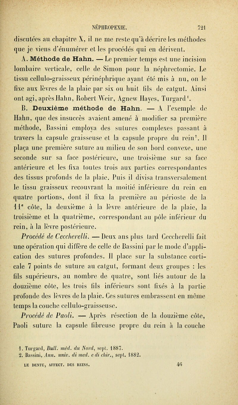 discutées au chapitre X, il ne me reste qu'à décrire les méthodes que je viens d'énumérer et les procédés qui en dérivent. A. Méthode de Hahn. — Le premier temps est une incision lombaire verticale, celle de Simon pour la néphrectomie. Le tissu cellulo-graisseux périnéphrique ayant été mis à nu, on le fixe aux lèvres de la plaie par six ou huit fils de catgut. Ainsi ont agi, après Hahn, Robert Weir, Agnew Hayes, Turgard^ B. Deuxième méthode de Hahn. — A l'exemple de Hahn, que des insuccès avaient amené à modifier sa première méthode, Bassini employa des sutures complexes passant à travers la capsule graisseuse et la capsule propre du rein\ Il plaça une première suture au milieu de son bord convexe, une seconde sur sa face postérieure, une troisième sur sa face antérieure et les fixa toutes trois aux parties correspondantes des tissus profonds de la plaie. Puis il divisa transversalement le tissu graisseux recouvrant la moitié inférieure du rein en quatre portions, dont il fixa la première au périoste de la 11* côte, la deuxième à la lèvre antérieure de la plaie, la troisième et la quatrième, correspondant au pôle inférieur du rein, à la lèvre postérieure. Procédé de Ceccherelli. — Deux ans plus tard Ceccherelii fait une opération qui diffère de celle de Bassini par le mode d'appli- cation des sutures profondes. Il place sur la substance corti- cale 7 points de suture au catgut, formant deux groupes : les fils supérieurs, au nombre de quatre, sont liés autour de la douzième côte, les trois fils inférieurs sont fixés à la partie profonde des lèvres de la plaie. Ces sutures embrassent en même temps la couche cellulo-graisseuse. Procédé de Paoli. — Après résection de la douzième côte, Paoli suture la capsule fibreuse propre du rein à la couche 1. Turgard, Bull. méd. du Nord, sept. 1887. 2. Bassini, Ann. univ. di mcd. edi chir., sept. 1882. LE DENTU, AFFECT. DES REINS. 40