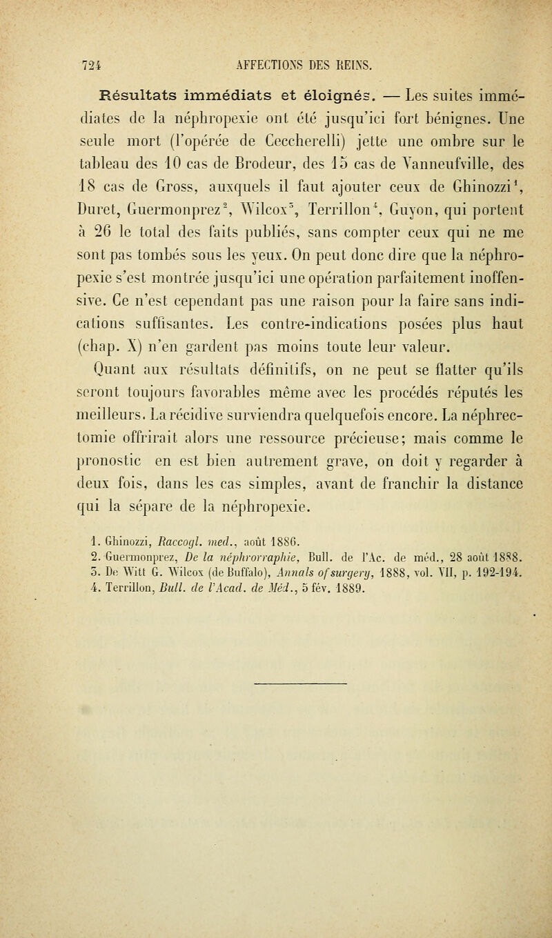 Résultats immédiats et éloignés. —Les suites immé- diates de la néphropexie ont été jusqu'ici fort bénignes. Une seule mort (l'opérée de Ceccherelli) jette une ombre sur le tableau des 10 cas de Brodeur, des io cas de Vanneufville, des 18 cas de Gross, auxquels il faut ajouter ceux de Ghinozzi*, Duret, Guermonprez% Wilcox% Terrillon\ Guyon, qui portent à 26 le total des faits publiés, sans compter ceux qui ne me sont pas tombés sous les yeux. On peut donc dire que la néphro- pexie s'est montrée jusqu'ici une opération parfaitement inoffen- sive. Ce n'est cependant pas une raison pour la faire sans indi- cations suftlsantes. Les contre-indications posées plus haut (chap. X) n'en gardent pas moins toute leur valeur. Quant aux résultats définitifs, on ne peut se flatter qu'ils seront toujours favorables même avec les procédés réputés les meilleurs. La récidive surviendra quelquefois encore. La néphrec- tomie offrirait alors une ressource précieuse; mais comme le pronostic en est bien autrement grave, on doit y regarder à deux fois, dans les cas simples, avant de franchir la distance qui la sépare de la néphropexie. 1. Ghinozzi, Raccogl. med., août 188G. 2. Guermonprez, De la néphrorraphie, Bull, de l'Ac. de méd., 28 août 1888. 5. De Witt G. Wilcox (deBuffalo), Annals ofsurgenj, 1888, vol. Yll. p. 192-194. 4. Terrillon, Bull, de VAcad. de Méd., 5 fév. 1889.