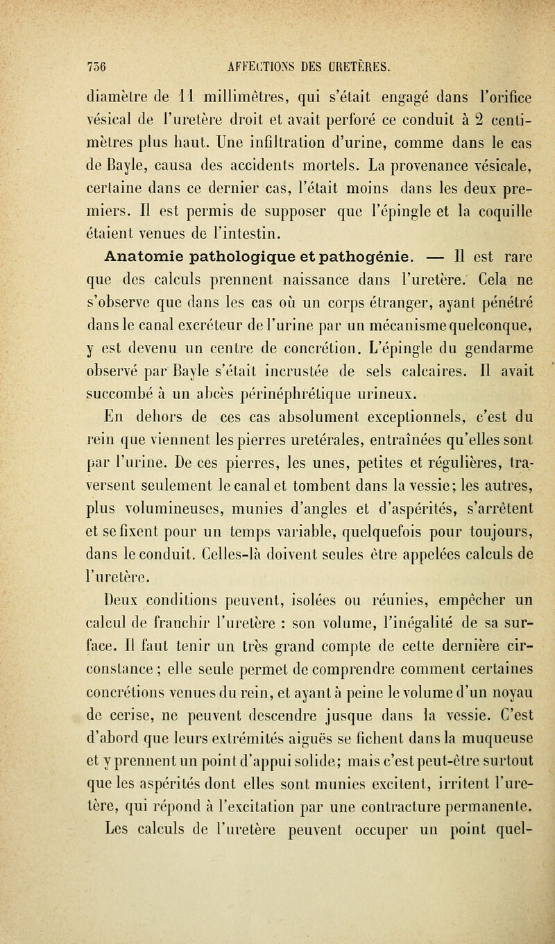 diamètre de 11 millimètres, qui s'était engagé dans l'orifice vésical de l'uretère droit et avait perforé ce conduit à 2 centi- mètres plus haut. Une infiltration d'urine, comme dans le cas de Bayle, causa des accidents mortels. La provenance vésicale, certaine dans ce dernier cas, l'était moins dans les deux pre- miers. Il est permis de supposer que l'épingle et la coquille étaient venues de l'intestin. Anatomie pathologique et pathogénie. — Il est rare que des calculs prennent naissance dans l'uretère. Cela ne s'observe que dans les cas où un corps étranger, ayant pénétré dans le canal excréteur de l'urine par un mécanisme quelconque, y est devenu un centre de concrétion. L'épingle du gendarme observé par Bayle s'était incrustée de sels calcaires. Il avait succombé à un abcès périnéphrétique urineux. En dehors de ces cas absolument exceptionnels, c'est du rein que viennent les pierres uretérales, entraînées qu'elles sont par l'urine. De ces pierres, les unes, petites et régulières, tra- versent seulement le canal et tombent dans la vessie; les autres, plus volumineuses, munies d'angles et d'aspérités, s'arrêtent et se fixent pour un temps variable, quelquefois pour toujours, dans le conduit. Celles-là doivent seules être appelées calculs de l'uretère. Deux conditions peuvent, isolées ou réunies, empêcher un calcul de franchir l'uretère : son volume, l'inégalité de sa sur- face. Il faut tenir un très grand compte de cette dernière cir- constance ; elle seule permet de comprendre comment certaines concrétions venues du rein, et ayant à peine le volume d'un noyau de cerise, ne peuvent descendre jusque dans la vessie. C'est d'abord que leurs extrémités aiguës se fichent dans la muqueuse et y prennent un point d'appui solide; mais c'est peut-être surtout que les aspérités dont elles sont munies excitent, irritent l'ure- tère, qui répond à l'excitation par une contracture permanente. Les calculs de l'uretère peuvent occuper un point quel-