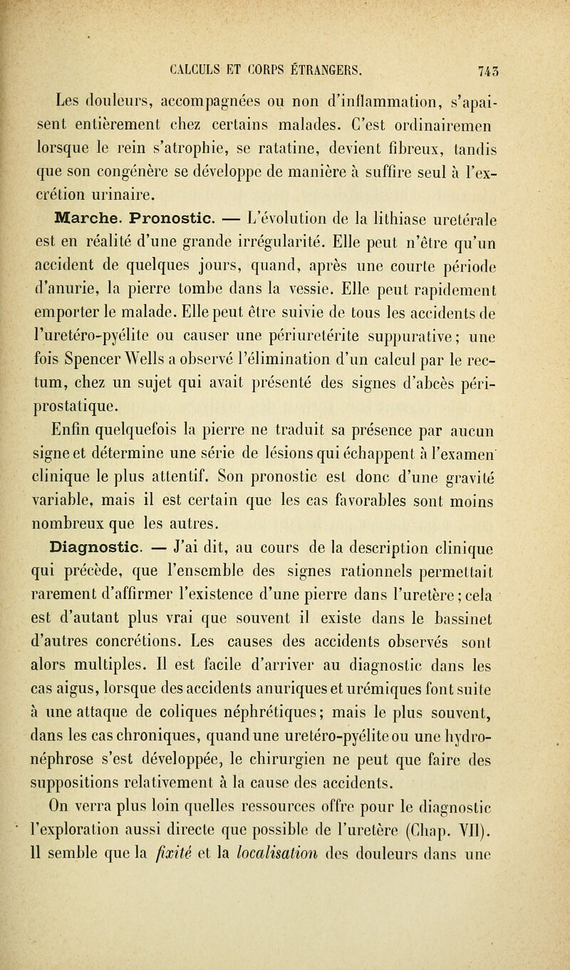 Les douleurs, accompagnées ou non d'inflammation, s'apai- sent entièrement chez certains malades. C'est ordinairemen lorsque le rein s'atrophie, se ratatine, devient fibreux, tandis que son congénère se développe de manière à suffire seul à l'ex- crétion urinaire. Marche. Pronostic. — L'évolution de la lithiase uretérale est en réalité d'une grande irrégularité. Elle peut n'être qu'un accident de quelques jours, quand, après une courte période d'anurie, la pierre tombe dans la vessie. Elle peut rapidement emporter le malade. Elle peut être suivie de tous les accidents de l'uretéro-pyélite ou causer une périuretérite suppurative ; une fois Spencer Wells a observé l'élimination d'un calcul par le rec- tum, chez un sujet qui avait présenté des signes d'abcès péri- prostatique. Enfin quelquefois la pierre ne traduit sa présence par aucun signe et détermine une série de lésions qui échappent à l'examen clinique le plus attentif. Son pronostic est donc d'une gravité variable, mais il est certain que les cas favorables sont moins nombreux que les autres. Diagnostic. — J'ai dit, au cours de la description clinique qui précède, que l'ensemble des signes rationnels permettait rarement d'affirmer l'existence d'une pierre dans l'uretère ; cela est d'autant plus vrai que souvent il existe dans le bassinet d'autres concrétions. Les causes des accidents observés sont alors multiples. Il est facile d'arriver au diagnostic dans les cas aigus, lorsque des accidents anuriqueseturémiques font suite à une attaque de coliques néphrétiques; mais le plus souvent, dans les cas chroniques, quand une uretéro-pyéliteou une hydro- néphrose s'est développée, le chirurgien ne peut que faire des suppositions relativement à la cause des accidents. On verra plus loin quelles ressources offre pour le diagnostic l'exploration aussi directe que possible de l'uretère (Chap. YIl). 11 semble que la fixité et la localisation des douleurs dans une