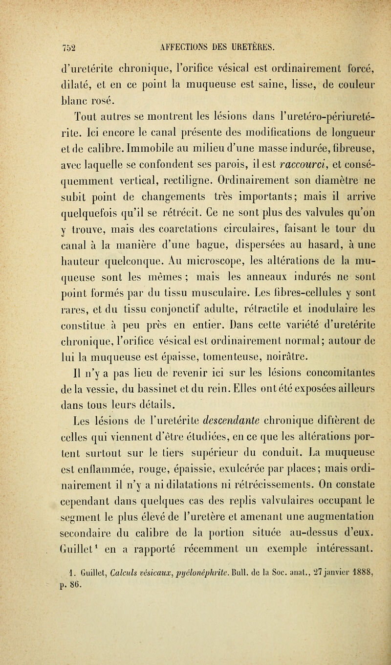 d'uretérite chronique, l'orifice vésical est ordinairement forcé, dilaté, et en ce point la muqueuse est saine, lisse, de couleur blanc rosé. Tout autres se montrent les lésions dans l'uretéro-périureté- rile. Ici encore le canal présente des modifications de longueur et de calibre. Immobile au milieu d'une masse indurée, fibreuse, avec laquelle se confondent ses parois, il est raccourci, et consé- quemment vertical, rectiligne. Ordinairement son diamètre ne subit point de changements très importants; mais il arrive quelquefois qu'il se rétrécit. Ce ne sont plus des valvules qu'on y trouve, mais des coarctations circulaires, faisant le tour du canal à la manière d'une bague, dispersées au hasard, à une hauteur quelconque. Au microscope, les altérations de la mu- queuse sont les mêmes ; mais les anneaux indurés ne sont point formés par du tissu musculaire. Les fibres-cellules y sont rares, et du tissu conjonctif adulte, rétractile et inodulaire les constitue à peu près en entier. Dans cette variété d'uretérite chronique, l'orifice vésical est ordinairement normal; autour de lui la muqueuse est épaisse, tomenteuse, noirâtre. Il n'y a pas lieu de revenir ici sur les lésions concomitantes de la vessie, du bassinet et du rein. Elles ont été exposées ailleurs dans tous leurs détails. Les lésions de l'uretérite descendante chronique difièrent de celles qui viennent d'être étudiées, en ce que les altérations por- tent surtout sur le tiers supérieur du conduit. La muqueuse est enflammée, rouge, épaissie, exulcérée par places; mais ordi- nairement il n'y a ni dilatations ni rétrécissements. On constate cependant dans quelques cas des replis valvulaires occupant le segment le plus élevé de l'uretère et amenant une augmentation secondaire du calibre de la portion située au-dessus d'eux. Guillct* en a rapporté récemment un exemple intéressant. 1. Guillet, Calculs vésicaux, pyélonéphrite.BaW. de la Soc. auat., !27 janvier 1888, p. 86.