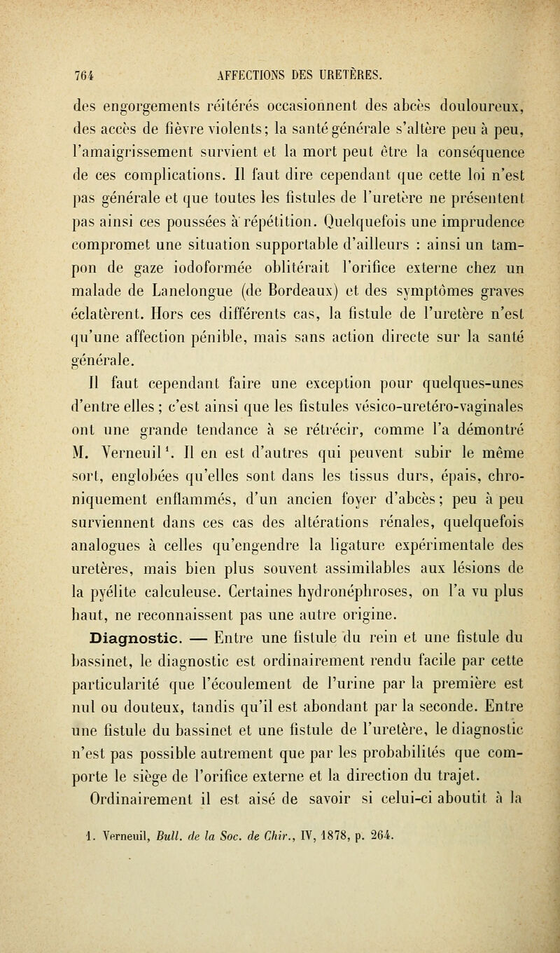 des engorgements réitérés occasionnent des abcès douloureux, des accès de fièvre violents; la santé générale s'altère peu à peu, l'amaigrissement survient et la mort peut être la conséquence de ces complications. Il faut dire cependant que cette loi n'est pas générale et que toutes les fistules de l'uretère ne présentent pas ainsi ces poussées a répétition. Quelquefois une imprudence compromet une situation supportable d'ailleurs : ainsi un tam- pon de gaze iodoformée oblitérait l'orifice externe chez un malade de Lanelongue (de Bordeaux) et des symptômes graves éclatèrent. Hors ces différents cas, la fistule de l'uretère n'est qu'une affection pénible, mais sans action directe sur la santé générale. Il faut cependant faire une exception pour quelques-unes d'entre elles ; c'est ainsi que les fistules vésico-uretéro-vaginales ont une grande tendance à se rétrécir, comme l'a démontré M. Verneuil*. Il en est d'autres qui peuvent subir le même sort, englobées qu'elles sont dans les tissus durs, épais, chro- niquement enflammés, d'un ancien foyer d'abcès; peu à peu surviennent dans ces cas des altérations rénales, quelquefois analogues à celles qu'engendre la ligature expérimentale des uretères, mais bien plus souvent assimilables aux lésions de la pyélite calculeuse. Certaines hydronéphroses, on l'a vu plus haut, ne reconnaissent pas une autre origine. Diagnostic. — Entre une fistule du rein et une fistule du bassinet, le diagnostic est ordinairement rendu facile par cette particularité que l'écoulement de l'urine par la première est nul ou douteux, tandis qu'il est abondant par la seconde. Entre une fistule du bassinet et une fistule de l'uretère, le diagnostic n'est pas possible autrement que par les probabilités que com- porte le siège de l'orifice externe et la direction du trajet. Ordinairement il est aisé de savoir si celui-ci aboutit à la 4. Verneuil, Bull, de la Soc. de Chir., IV, 1878, p. 264.