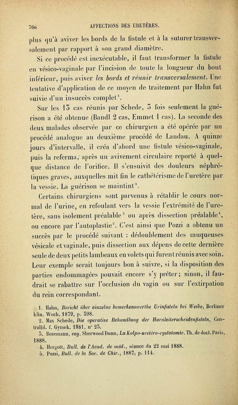 plus qu'à aviver les bords de la fistule et à la suturer transver- salement par rapport à son grand diamètre. Si ce procédé est inexécutable, il faut transformer la fistule en vésico-vaginale par l'incision de toute la longueur du bout inférieur, puis aviver les bords et réunir transversalement. Une tentative d'application de ce moyen de traitement par Hahn fut suivie d'un insuccès complet \ Sur les ] 5 cas réunis par Schede, o fois seulement la gué- rison a été obtenue (Bandl 2 cas, Emmet 1 cas). La seconde des deux malades observée par ce chirurgien a été opérée par un procédé analogue au deuxième procédé de Landau. A quinze jours d'intervalle, il créa d'abord une fistule vésico-vaginale, puis la referma, après un avivement circulaire reporté à quel- que distance de l'orifice. Il s'ensuivit des douleurs néphré- tiques graves, auxquelles mit fin le cathétérisme de l'uretère par la vessie. La guérison se maintint'. Certains chirurgiens sont parvenus à rétablir le cours nor- mal de l'urine, en refoulant vers la vessie l'extrémité de l'ure- tère, sans isolement préalable ' ou après dissection préalable \ ou encore par rautoplastie\ C'est ainsi que Pozzi a obtenu un succès par le procédé suivant : dédoublement des muqueuses vésicale et vaginale, puis dissection aux dépens de cette dernière seule de deux petits lambeaux en volets qui furent réunis avec soin. Leur exemple serait toujours bon à suivre, si la disposition des parties endommagées pouvait encore s'y prêter; sinon, il fau- drait se rabattre sur l'occlusion du vagin ou sur l'extirpation du rein correspondant. 1. Hahn, Bericht ûber einzelne bemerkensiverthe tJrinfisteln bei Weibe^ Bei'liner klin. Woch. 1879, p. 398. 'i. Max Schede, Die operative Behandlung der Harnleiterscheidenfisteln, Oen- tralbL f. Gyuœk. 1881, n°23. . „ o. Bozemann, voyi Sher^ood Dunn, LaKolpo-uretéro-cystolomie. Th. de doct; I^aris, 1888. 4i Hergottj Bull, de l'Acad. de méd., séance du 22 mai 1888. b. Pozzi, Bull, de h Soc. dé Ghir., 1887j p; 114;