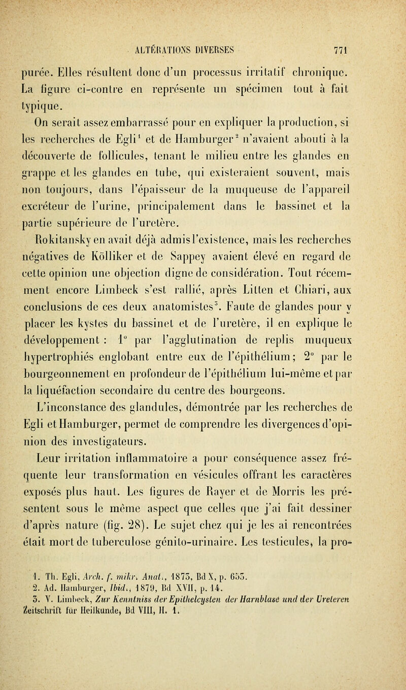 purée. Elles résultent donc d'un processus irritatif chronique. La ijgure ci-contre en représente un spécimen tout à fait typique. On serait assez embarrassé pour en expliquer la production, si les recherches de Egli* et de Hamburger^ n'avaient abouti à la découverte de follicules, tenant le milieu entre les glandes en grappe et les glandes en tube, qui existeraient souvent, mais non toujours, dans l'épaisseur de la muqueuse de l'appareil excréteur de l'urine, principalement dans le bassinet et la partie supérieure de l'uretère. Rokitansky en avait déjà admis l'existence, mais les recherches négatives de KôUiker et de Sappey avaient élevé en regard de cette opinion une objection digne de considération. Tout récem- ment encore Limbeck s'est rallié, après Litten et Chiari, aux conclusions de ces deux anatomistes^ Faute de glandes pour y placer les kystes du bassinet et de l'uretère, il en explique le développement : 1 par l'agglutination de replis muqueux hypertrophiés englobant entre eux de l'épithélium; 2° par le bourgeonnement en profondeur de l'épithélium lui-même et par la liquéfaction secondaire du centre des bourgeons. L'inconstance des glandules, démontrée par les recherches de Egli et Hamburger, permet de comprendre les divergences d'opi- nion des investigateurs. Leur irritation inflammatoire a pour conséquence assez fré- quente leur transformation en vésicules offrant les caractères exposés plus haut. Les figures de Rayer et de Morris les pré- sentent sous le même aspect que celles que j'ai fait dessiner d'après nature (iig. 28). Le sujet chez qui je les ai rencontrées était mort de tuberculose génito-urinaire. Les testicules^ la pro-^ 1. Th. Egli, Arch. f. miki\ Anat., 1875, BdX, p. 655. 2. Ad. Hamburger, Ibid., 1870, Bd XVII, p. 14. 3. V. Lhn]iGck, Zur KenntniÉs (1er Epithelcysten der Harnblasù und der Ureleren 2eitschrift fur Heilkunde, Bd VIII, II. 1.