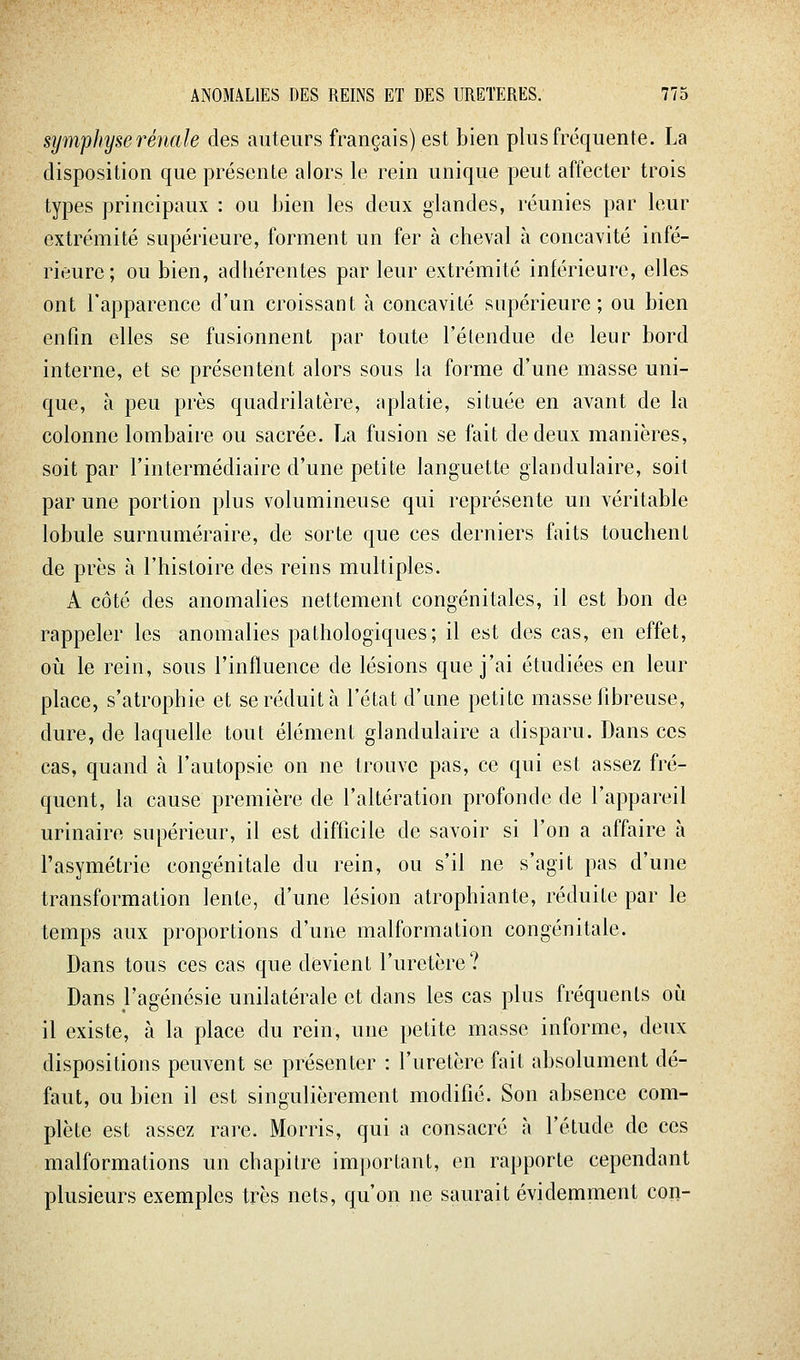 symphyse rénale des auteurs français) est bien plus fréquente. La disposition que présente alors le rein unique peut affecter trois types principaux : ou bien les deux glandes, réunies par leur extrémité supérieure, forment un fer à cheval à concavité infé- rieure; ou bien, adhérentes par leur extrémité inférieure, elles ont l'apparence d'un croissant à concavité supérieure ; ou bien enfin elles se fusionnent par toute l'étendue de leur bord interne, et se présentent alors sous la forme d'une masse uni- que, à peu près quadrilatère, aplatie, située en avant de la colonne lombaire ou sacrée. La fusion se fait de deux manières, soit par l'intermédiaire d'une petite languette glandulaire, soit par une portion plus volumineuse qui représente un véritable lobule surnuméraire, de sorte que ces derniers faits touchent de près à l'histoire des reins multiples. A côté des anomalies nettement congénitales, il est bon de rappeler les anomalies pathologiques; il est des cas, en effet, oii le rein, sous l'influence de lésions que j'ai étudiées en leur place, s'atrophie et se réduit à l'état d'une petite masse fibreuse, dure, de laquelle tout élément glandulaire a disparu. Dans ces cas, quand à l'autopsie on ne trouve pas, ce qui est assez fré- quent, la cause première de l'altération profonde de l'appareil urinaire supérieur, il est difficile de savoir si l'on a affaire à l'asymétrie congénitale du rein, ou s'il ne s'agit pas d'une transformation lente, d'une lésion atrophiante, réduite par le temps aux proportions d'une malformation congénitale. Dans tous ces cas que devient l'uretère? Dans J'agénésie unilatérale et dans les cas plus fréquents où il existe, à la place du rein, une petite masse informe, deux dispositions peuvent se présenter : l'uretère fait absolument dé- faut, ou bien il est singulièrement modifié. Son absence com- plète est assez rare. Morris, qui a consacré à l'étude de ces malformations un chapitre important, en rapporte cependant plusieurs exemples très nets, qu'on ne saurait évidemment con-