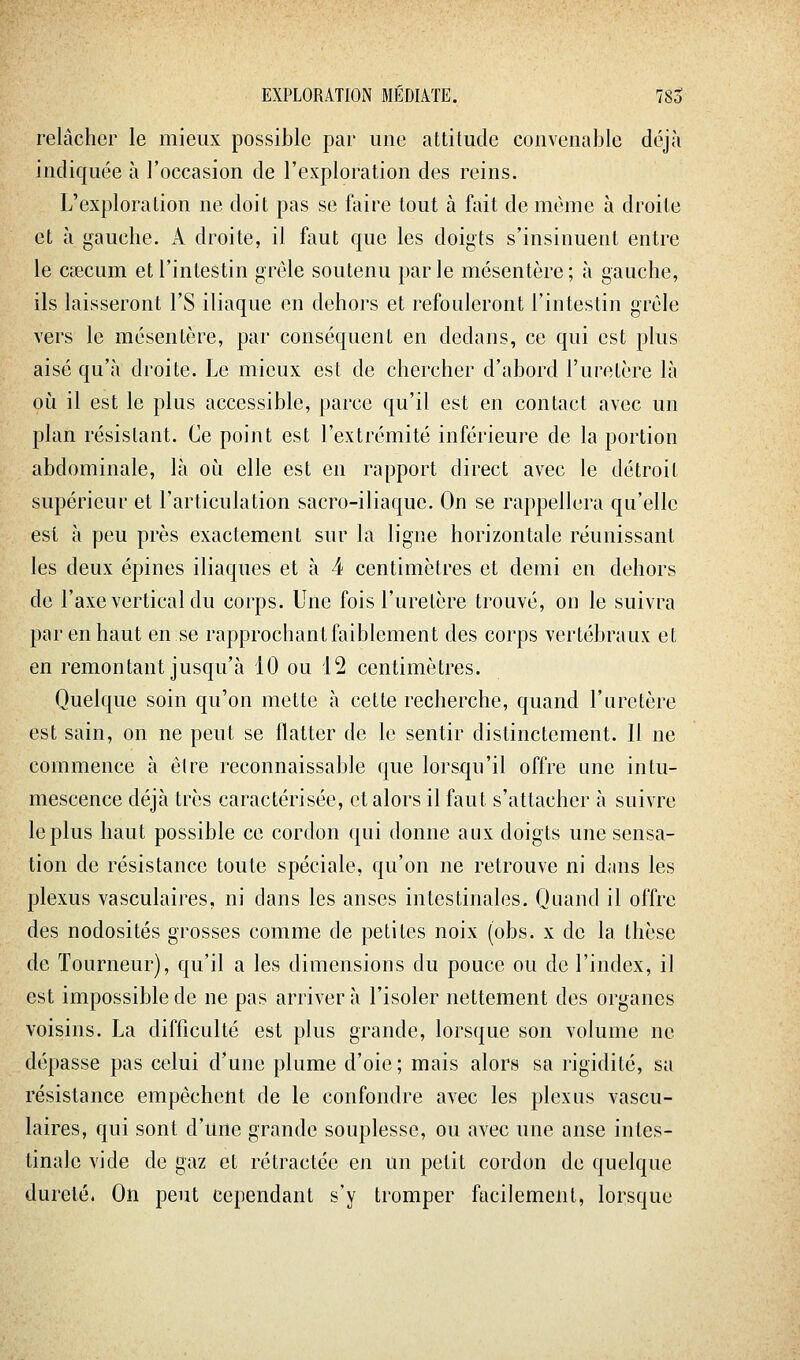 relâcher le mieux possible par une attitude convenable déjà indiquée à l'occasion de l'exploration des reins. L'exploration ne doit pas se faire tout à fait de même à droite et à gauche. A droite, il faut que les doigts s'insinuent entre le caecum et l'intestin grêle soutenu parle mésentère; à gauche, ils laisseront l'S iliaque en dehors et refouleront l'intestin grêle vers le mésentère, par conséquent en dedans, ce qui est plus aisé qu'à droite. Le mieux est de chercher d'abord l'uretère là où il est le plus accessible, parce qu'il est en contact avec un plan résistant. Ce point est l'extrémité inférieure de la portion abdominale, là oii elle est en rapport direct avec le détroit supérieur et l'articulation sacro-iliaque. On se rappellera qu'elle est à peu près exactement sur la ligne horizontale réunissant les deux épines iliaques et à 4 centimètres et demi en dehors de l'axe vertical du corps. Une fois l'uretère trouvé, on le suivra par en haut en se rapprochant faiblement des corps vertébraux et en remontant jusqu'à 10 ou 12 centimètres. Quelque soin qu'on mette à cette recherche, quand l'uretère est sain, on ne peut se flatter de le sentir distinctement. Il ne commence à elre reconnaissable que lorsqu'il offre une intu- mescence déjà très caractérisée, et alors il faut s'attacher à suivre le plus haut possible ce cordon qui donne aux doigts une sensa- tion de résistance toute spéciale, qu'on ne retrouve ni d;ins les plexus vasculaires, ni dans les anses intestinales. Quand il offre des nodosités grosses comme de petites noix (obs. x de la thèse de Tourneur), qu'il a les dimensions du pouce ou de l'index, il est impossible de ne pas arrivera l'isoler nettement des organes voisins. La difficulté est plus grande, lorsque son volume ne dépasse pas celui d'une plume d'oie ; mais alors sa rigidité, sa résistance empêchent de le confondre avec les plexus vascu- laires, qui sont d'une grande souplesse, ou avec une anse intes- tinale vide de gaz et rétractée en un petit cordon de quelque dureté. On peut cependant s'y tromper facilement, lorsque