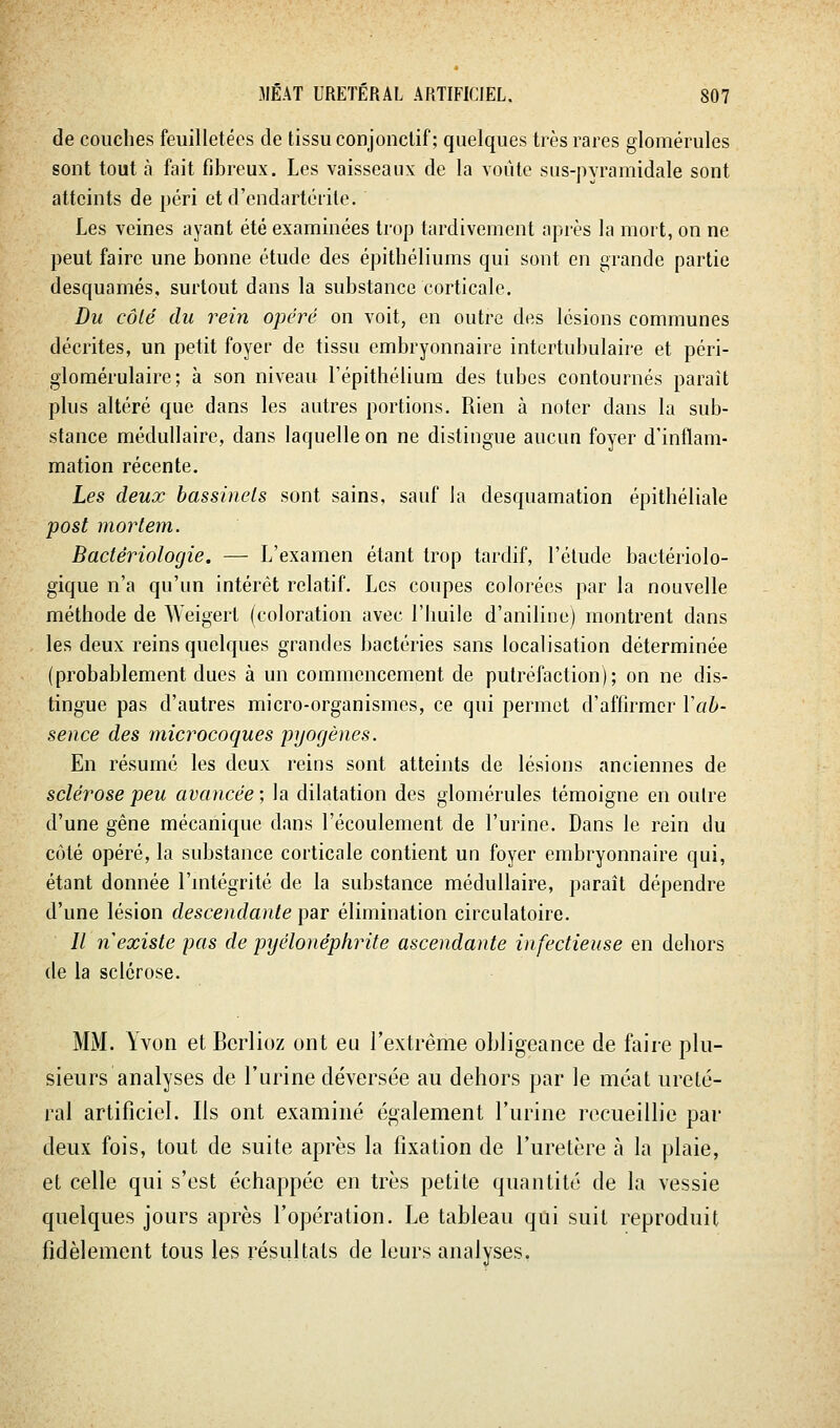 de couches feuilletées de tissu conjonclif ; quelques très rares glomérules sont tout à fait fibreux. Les vaisseaux de la voûte sus-pvramidale sont atteints de péri et d'endartérite. Les veines ayant été examinées trop tardivement après la mort, on ne peut faire une bonne étude des épithéliums qui sont en grande partie desquames, surtout dans la substance corticale. Du côlé du rein opéré on voit, en outre des lésions communes décrites, un petit foyer de tissu embryonnaire intcrtubulaire et péri- glomérulaire ; à son niveau l'épithélium des tubes contournés paraît plus altéré que dans les autres portions. Rien à noter dans la sub- stance médullaire, dans laquelle on ne distingue aucun foyer d'inflam- mation récente. Les deux hassinels sont sains, sauf la desquamation épithéliale post mortem. Bactériologie. — L'examen étant trop tardif, l'étude bactériolo- gique n'a qu'un intérêt relatif. Les coupes colorées par la nouvelle méthode de Weigert (coloration avec l'huile d'aniline) montrent dans les deux reins quelques grandes bactéries sans localisation déterminée (probablement dues à un commencement de putréfaction); on ne dis- tingue pas d'autres micro-organismes, ce qui permet d'affirmer Vab- sence des microcoques pyocjènes. En résumé les deux reins sont atteints de lésions anciennes de sclérose peu avancée; la dilatation des glomérules témoigne en outre d'une gêne mécanique dans l'écoulement de l'urine. Dans le rein du côté opéré, la substance corticale contient un foyer embryonnaire qui, étant donnée l'mtégrité de la substance médullaire, paraît dépendre d'une lésion descendante ])ar élimination circulatoire. // nexiste pas de pyélonéphrite ascendante infectieuse en dehors de la sclérose. MM. Yvon et Berlioz ont eu rextrême obligeance de faire plu- sieurs analyses de l'urine déversée au dehors par le méat ureté- ral artificiel. Ils ont examiné également l'urine recueillie par deux fois, tout de suite après la fixation de l'uretère à la plaie, et celle qui s'est échappée en très petite quantité de la vessie quelques jours après l'opération. Le tableau qui suit reproduit fidèlement tous les résultats de leurs analyses.