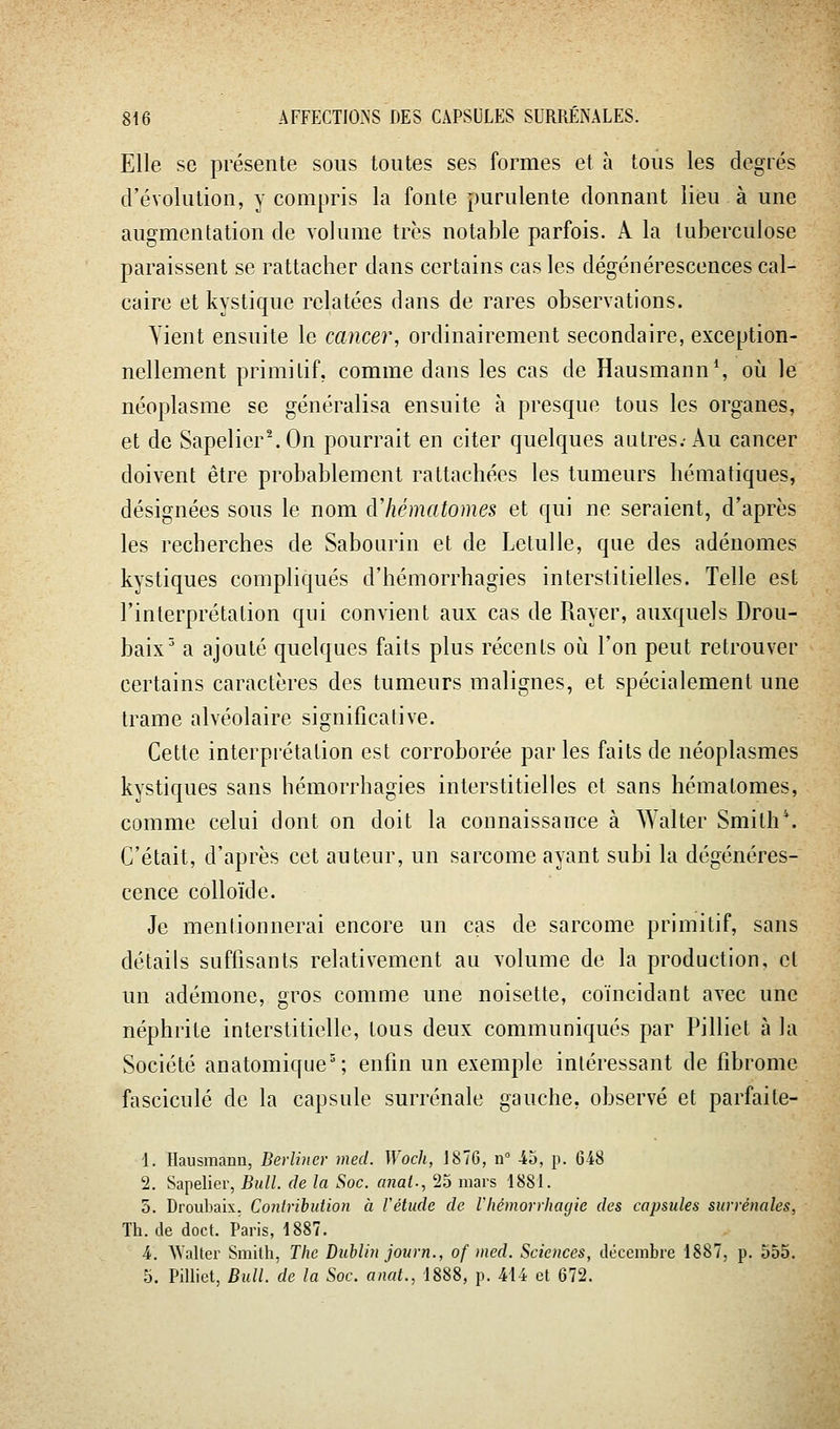 Elle se présente sous toutes ses formes et à tous les degrés d'évolution, y compris la fonte purulente donnant lieu à une augmentation de volume très notable parfois. A la tuberculose paraissent se rattacher dans certains cas les dégénérescences cal- caire et kystique relatées dans de rares observations. Yient ensuite le cancer, ordinairement secondaire, exception- nellement primitif, comme dans les cas de Hausmann*, où le néoplasme se généralisa ensuite à presque tous les organes, et de Sapelier\On pourrait en citer quelques autres.-Au cancer doivent être probablement rattachées les tumeurs hématiques, désignées sous le nom àliématomes et qui ne seraient, d'après les recherches de Sabourin et de Letulle, que des adénomes kystiques compliqués d'hémorrhagies interstitielles. Telle est l'interprétation qui convient aux cas de Rayer, auxquels Drou- baix^ a ajouté quelques faits plus récents o\i l'on peut retrouver certains caractères des tumeurs malignes, et spécialement une trame alvéolaire significative. Cette interprétation est corroborée par les faits de néoplasmes kystiques sans hémorrhagies interstitielles et sans hématomes, comme celui dont on doit la connaissance à Walter Smith\ C'était, d'après cet auteur, un sarcome ayant subi la dégénéres- cence colloïde. Je mentionnerai encore un cas de sarcome primitif, sans détails suffisants relativement au volume de la production, et un adémone, gros comme une noisette, coïncidant avec une néphrite interstitielle, tous deux communiqués par Pilliet à la Société anatomique'; enfin un exemple intéressant de fibrome fascicule de la capsule surrénale gauche, observé et parfaite- 1. Ilausmann, Berliner med. Wodi, 1876, u 45, p. 648 2. Sapelier, Bull, de la Soc. anal., 25 mars 1881. 0. Droubaix. Conlrihidion a l'étude de l'hémorihagie des capsules surrénales, Th. de doct. Paris, 1887. 4. ^Yalter Smith, The Dublin journ., of )ncd. Sciences, décembre 1887, p. 555. 5. Pilliet, Bull, de la Soc. anat., 1888, p. 414 et 672.