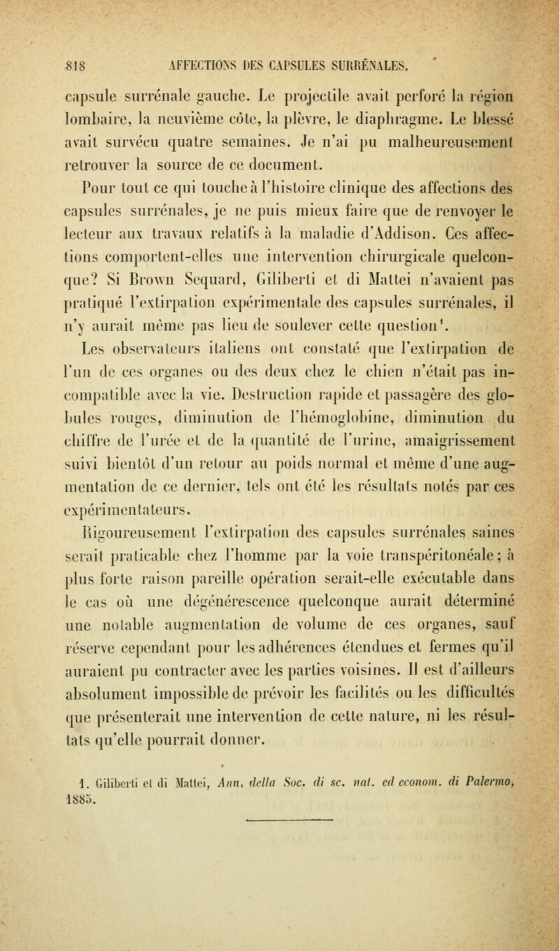 capsule surrénale gauche. Le projeclile avait perforé la région lombaire, la neuvième côte, la plèvre, le diaphragme. Le blessé avait survécu quatre semaines. Je n'ai pu malheureusement retrouver la source de ce document. Pour tout ce qui touche à l'histoire clinique des affections des capsules surrénales, je ne puis mieux faire que de renvoyer le lecteur aux travaux relatifs à la maladie d'Addison. Ces affec- tions comportent-elles une intervention chirurgicale quelcon- que? Si Brown Sequard, Giliberti et di Mattei n'avaient pas pratiqué l'extirpalion expérimentale des capsules surrénales, il n'y aurait même pas lieu de soulever cette question'. Les observateurs italiens ont constaté que l'extirpation de l'un de ces organes ou des deux chez le chien n'était pas in- compatible avec la vie. Destruction rapide et passagère des glo- bules rouîmes, diminution de l'hémoiilobine, diminution du chiffre de l'urée et de la quantité de l'urine, amaigrissement suivi bientôt d'un retour au poids normal et même d'une aug- mentation de ce dernier, tels ont été les résultats notés par ces expérimentateurs. Rigoureusement l'extirpation des capsules surrénales saines serait praticable chez l'homme par la voie transpéritonéale ; à plus forte raison pareille opération serait-elle exécutable dans le cas où une dégénérescence quelconque aurait déterminé une notable augmentation de volume de ces organes, sauf réserve cependant pour les adhérences étendues et fermes qu'il auraient pu contracter avec les parties voisines. Il est d'ailleurs absolument impossible de prévoir les facilités ou les difficultés que présenterait une intervention de cette nature, ni les résul- tats qu'elle pourrait donner. 1. Giliberti cl di Mattei, Ann. délia Soc. cU se. nat. cd econom. di Palenno, 1883.