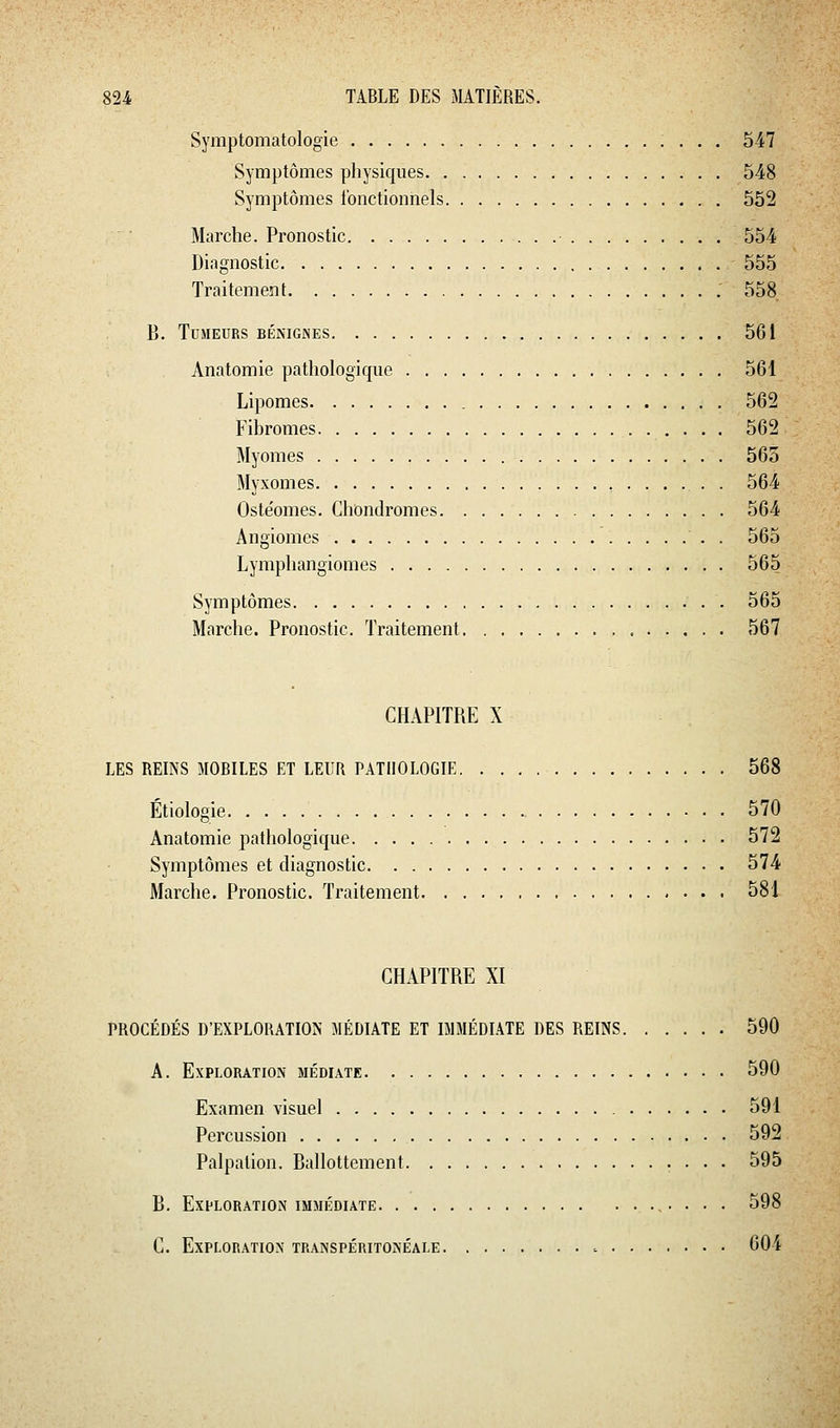 Symptomatologie 547 Symptômes physiques 548 Symptômes fonctionnels 552 Marche. Pronostic 554 Diagnostic 555 Traitement 558. Tumeurs BÉKiGiNES 561 Anatomie pathologique 561 Lipomes 562 Fibromes 562 Myomes 565 Myxomes 564 Oste'omes. Chondromes 564 Angiomes 565 Lymphangiomes 565 Symptômes . 565 Marche. Pronostic. Traitement 567 CHAPITRE X LES REINS MOBILES ET LEUR PATHOLOGIE 568 Étiologie 570 Anatomie pathologique 572 Symptômes et diagnostic 574 Marche. Pronostic. Traitement 581 CHAPITRE XI PROCÉDÉS D'EXPLORATION MÉDIATE ET IMMÉDIATE DES REINS 590 A. Exploration médiate 590 Examen visuel 591 Percussion 592 Palpalion. Rallottement • • • • 595 B. Exploration immédiate ,, . , . 598 C. Exploration transpéritonéale 604