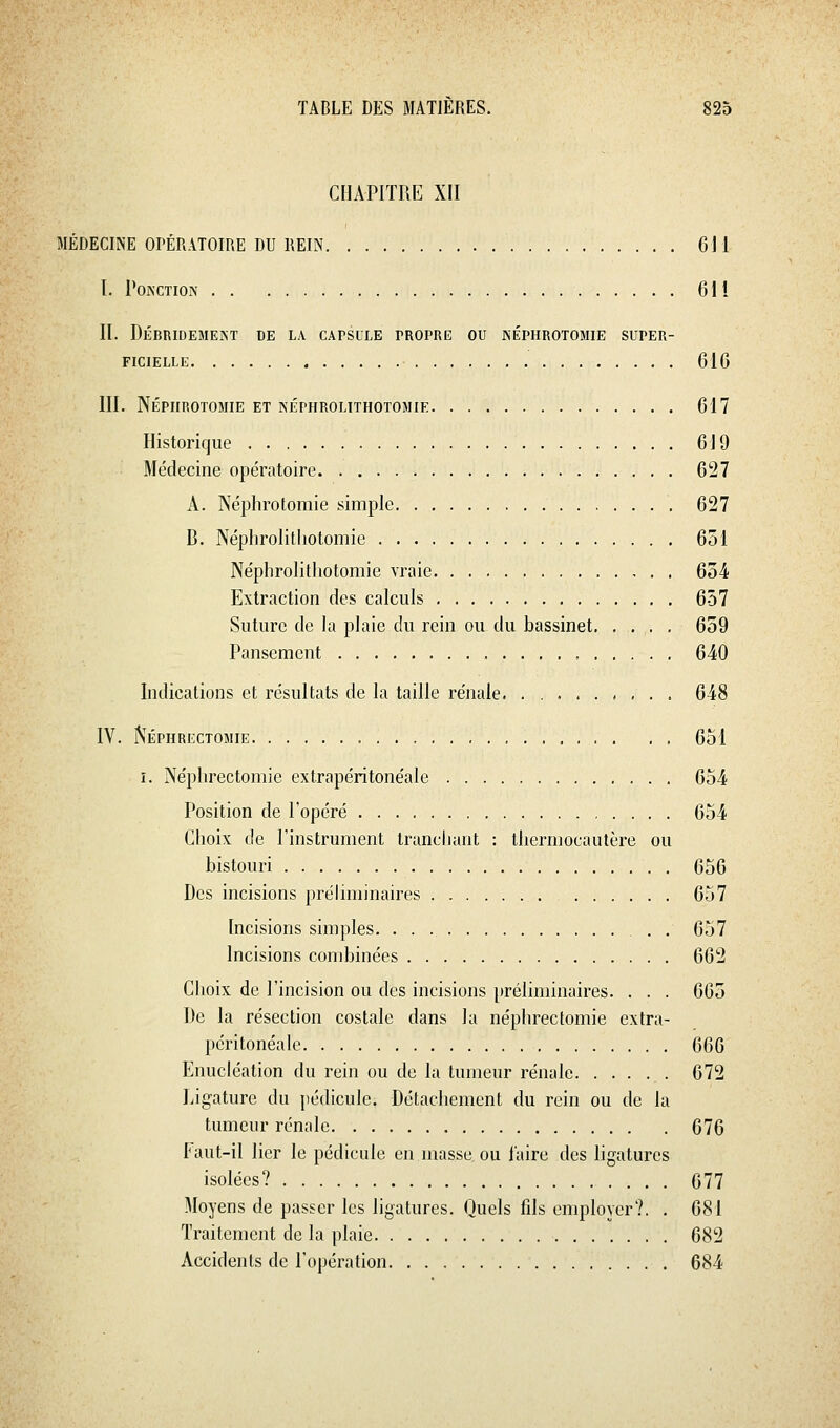 CHAPITRE XII MÉDECINE OI'ÉRATOmE DU REIN 611 I. Ponction 611 II. Débridemekt de la capsule propre ou képhrotomie super- ficielle 616 III. Népiirotomie et néphrolithotomie 617 Historique 619 Médecine opératoire 627 A. Népiirotomie simple 627 B. Néphrolithotomie 651 Néphrolithotomie vraie 654 Extraction des calculs 657 Suture de la plaie du rein ou du bassinet. .... 659 Pansement , 640 Indications et résultats de la taille rénale < , . . 648 IV. Néphrectomie 651 î. Néphrectomie extrapéritonéale 654 Position de l'opéré 654 Choix de l'instrument trancliant : thermocautère ou bistouri 656 Des incisions préliminaires 657 Incisions simples. 657 Incisions combinées 662 Choix de l'incision ou des incisions préliminaires. . . . 665 iJe la résection costale dans la néphrectomie extra- péritonéale 666 Enucléation du rein ou de la tumeur rénale 672 Ligature du pédicule. Détachement du rein ou de la tumeur rénale 676 Faut-il lier le pédicule en masse ou l'aire des ligatures isolées? 677 Moyens de passer les ligatures. Quels fils employer?. . 681 Traitement de la plaie 682 Accidents de l'opération 684