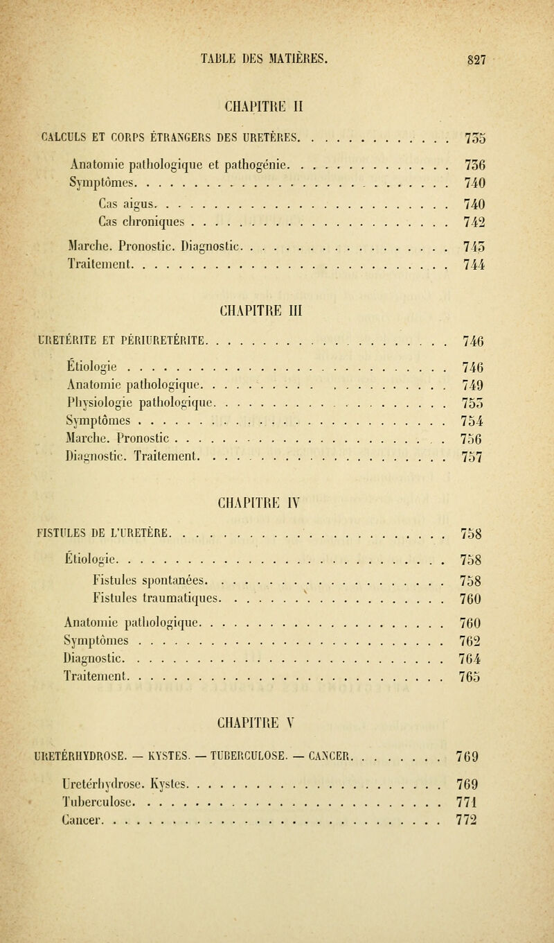 CHAPITIiE II CALCULS ET CORPS ÉTRANGERS DES URETÈRES 755 Anatoniie pathologique et pathogénie 736 Symptômes 740 Cas aigus 740 Cas chroniques 742 Marche. Pronostic. Diagnostic 745 Traitement 744 CHAPITRE III URETÉRITE ET PÉRIURETÉRITE 746 Étiologie 746 Anatomic pathologique 749 Physiologie pathologique , 755 Symptômes 754 Marche. Pronostic . 756 Diagnostic. Traitement 757 CHAPITRE IV FISTULES DE L'URETÈRE 758 Étiologie 758 Fistules spontanées 758 Fistules traumatiques. . 760 Anatomie pathologique 760 Symptômes 762 Diagnostic 764 Traitement 765 CHAPITRE Y URETÉRHYDROSE. — KYSTES. — TUBERCULOSE. — CANCER 769 L'retérhydrose. Kystes 769 Tuberculose 771 Cancer 772