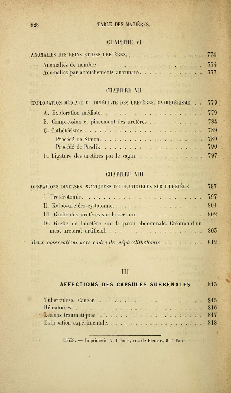 CHAPITRE YI ANOMALIES DES REINS ET DES URETÈRES 774 Anomalies de nombre ■ 77-i Anomalies par alDouchements anormaux. . 777 CHAPITRE YII EXPLORATION MÉDIATE ET DDIÉDI.VTE DES URETÈRES. CATIIÉTÉRISJIE. . . 779 A. Exploration médiate 779 B. Compression et pincement des uretères 784 C. Cathétcrisme 789 Procédé de Simon 789 Procédé de Pawlik 790 D. Ligature des uretères par le vagin 797 CHAPITRE VIII OPÉRATIONS DIVERSES PRATIQUÉES OU PRATICABLES SUR L'URETÈRE. . . 797 I. Uretérotomie 797 II. Kolpo-uretéro-cystotomie 801 in. Greffe des uretères sur le rectum 802 IV. Grefle de l'uretère sur la paroi abdominale. Création d'un méat uretéral artificiel 805 Deux observatioiis hors cadre de néphrolithotomie 812 III AFFECTIONS DES CAPSULES SURRÉNALES. . . 815 Tuberculose. Cancer. 815 Hématomes 816 Lésions traumatiques. 817 Extirpation expérimentale . 818 15508. — Imprimerie A. Laliurc, rue de Fleurus. 9. à Paris.