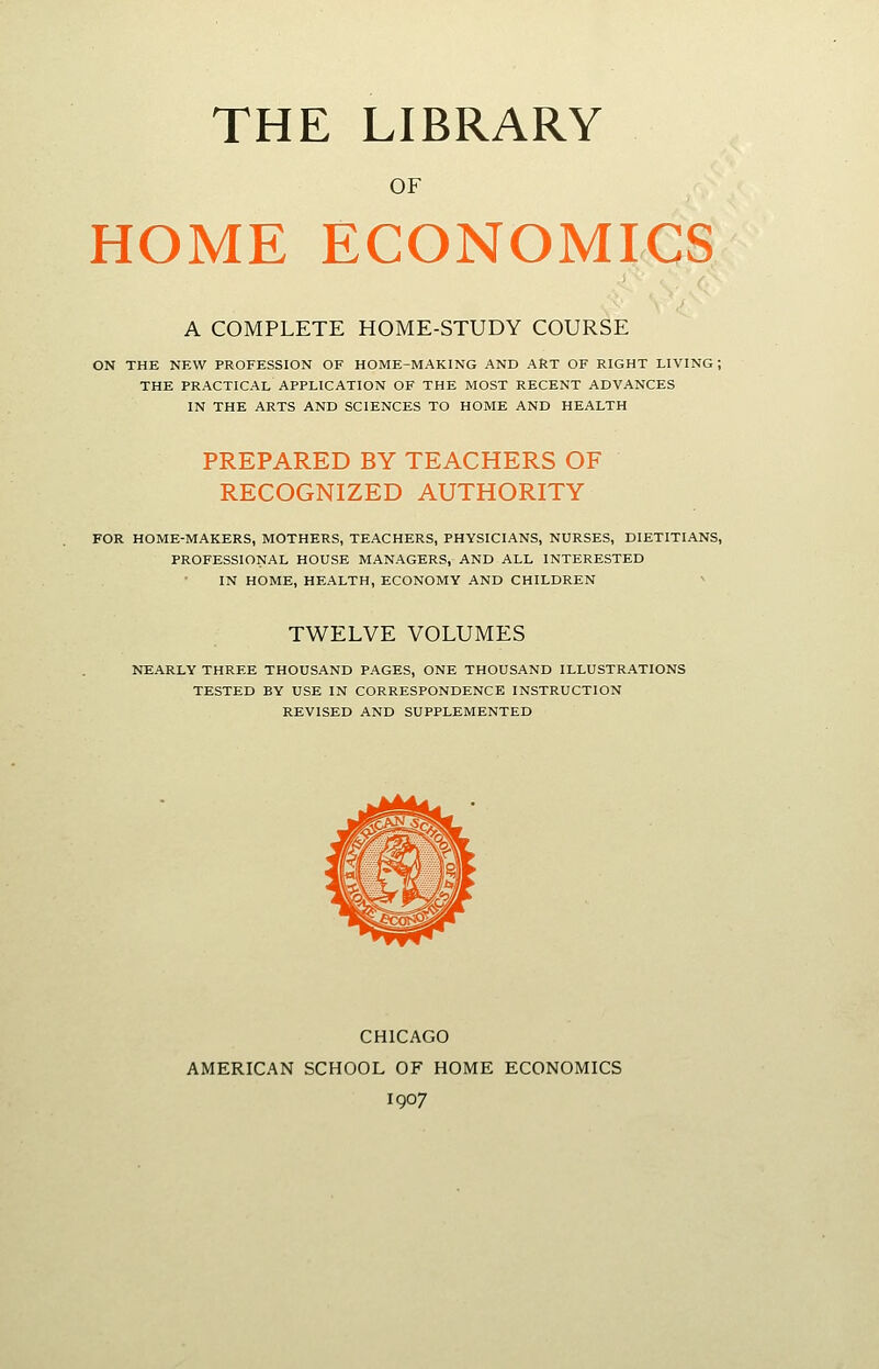 THE LIBRARY OF HOME ECONOMICS A COMPLETE HOME-STUDY COURSE ON THE NEW PROFESSION OF HOME-MAKING AND ART OF RIGHT LIVING ; THE PRACTICAL APPLICATION OF THE MOST RECENT ADVANCES IN THE ARTS AND SCIENCES TO HOME AND HEALTH PREPARED BY TEACHERS OF RECOGNIZED AUTHORITY FOR HOME-MAKERS, MOTHERS, TEACHERS, PHYSICIANS, NURSES, DIETITIANS, PROFESSIONAL HOUSE MANAGERS, AND ALL INTERESTED IN HOME, HEALTH, ECONOMY AND CHILDREN TWELVE VOLUMES NEARLY THREE THOUSAND PAGES, ONE THOUSAND ILLUSTRATIONS TESTED BY USE IN CORRESPONDENCE INSTRUCTION REVISED AND SUPPLEMENTED CHICAGO AMERICAN SCHOOL OF HOME ECONOMICS 1907