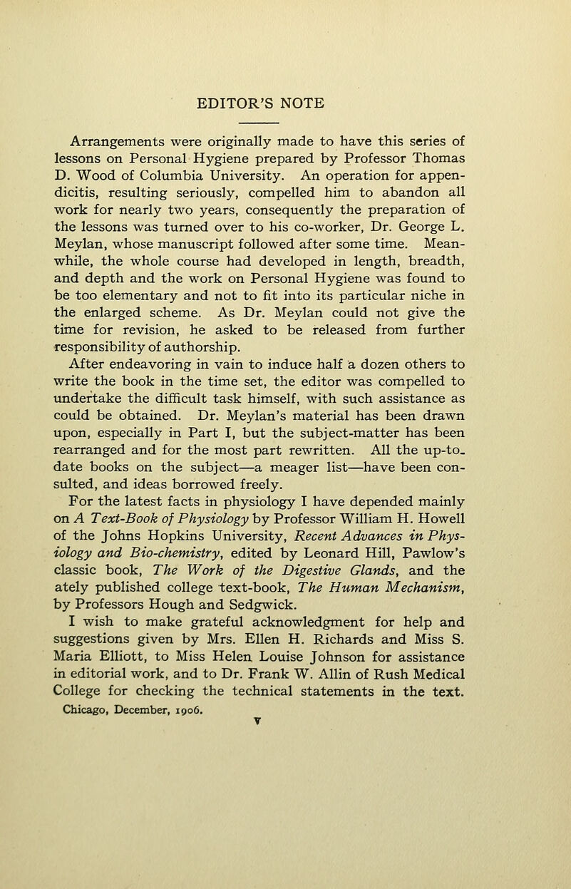 EDITOR'S NOTE Arrangements were originally made to have this series of lessons on Personal Hygiene prepared by Professor Thomas D. Wood of Columbia University. An operation for appen- dicitis, resulting seriously, compelled him to abandon all work for nearly two years, consequently the preparation of the lessons was turned over to his co-worker, Dr. George L. Meylan, whose manuscript followed after some time. Mean- while, the whole course had developed in length, breadth, and depth and the work on Personal Hygiene was found to be too elementary and not to fit into its particular niche in the enlarged scheme. As Dr. Meylan could not give the time for revision, he asked to be released from further responsibility of authorship. After endeavoring in vain to induce half a dozen others to write the book in the time set, the editor was compelled to undertake the difficult task himself, with such assistance as could be obtained. Dr. Meylan's material has been drawn upon, especially in Part I, but the subject-matter has been rearranged and for the most part rewritten. All the up-to_ date books on the subject—a meager list—have been con- sulted, and ideas borrowed freely. For the latest facts in physiology I have depended mainly on A Text-Book of Physiology by Professor William H. Howell of the Johns Hopkins University, Recent Advances in Phys- iology and Bio-chemistry, edited by Leonard Hill, Pawlow's classic book, The Work of the Digestive Glands, and the ately published college text-book, The Human Mechanism, by Professors Hough and Sedgwick. I wish to make grateful acknowledgment for help and suggestions given by Mrs. Ellen H. Richards and Miss S. Maria Elliott, to Miss Helen Louise Johnson for assistance in editorial work, and to Dr. Frank W. Allin of Rush Medical College for checking the technical statements in the text. Chicago, December, 1906.