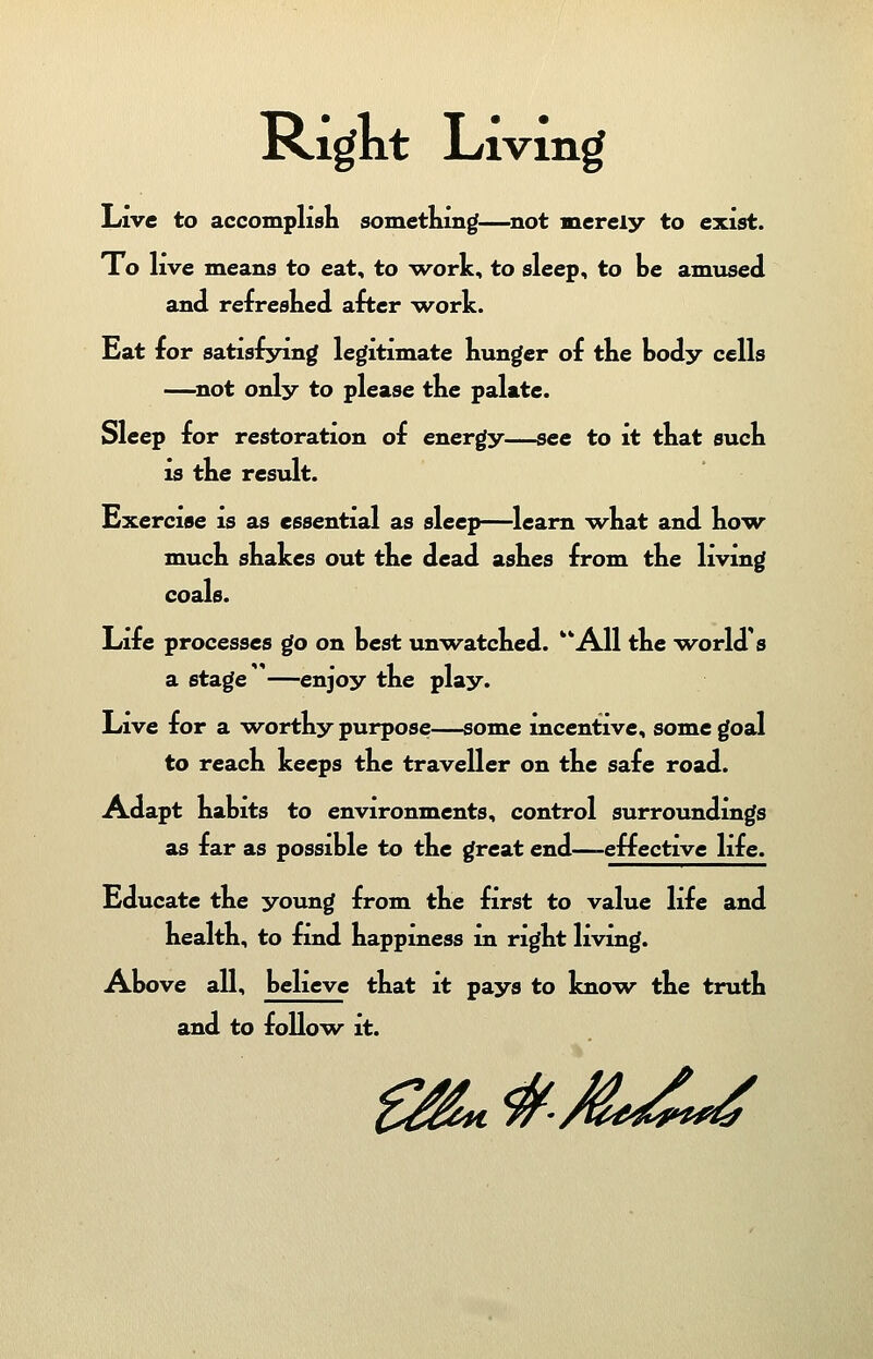 Right Living Live to accomplish something—not merely to exist. To live means to eat, to -work, to sleep, to be amused and refreshed after -work. Eat for satisfying legitimate Lunger of the body cells —not only to please the palate. Sleep for restoration of energy—see to it that such is the result. Exercise is as essential as sleep—learn what and how much shakes out the dead ashes from the living coals. Life processes go on best unwatched. All the world's a stage —enjoy the play. Live for a worthy purpose—some incentive, some goal to reach keeps the traveller on the safe road. Adapt habits to environments, control surroundings as far as possible to the great end—-effective life. Educate the young from the first to value life and health, to find happiness in right living. Above all, believe that it pays to know the truth and to follow it.