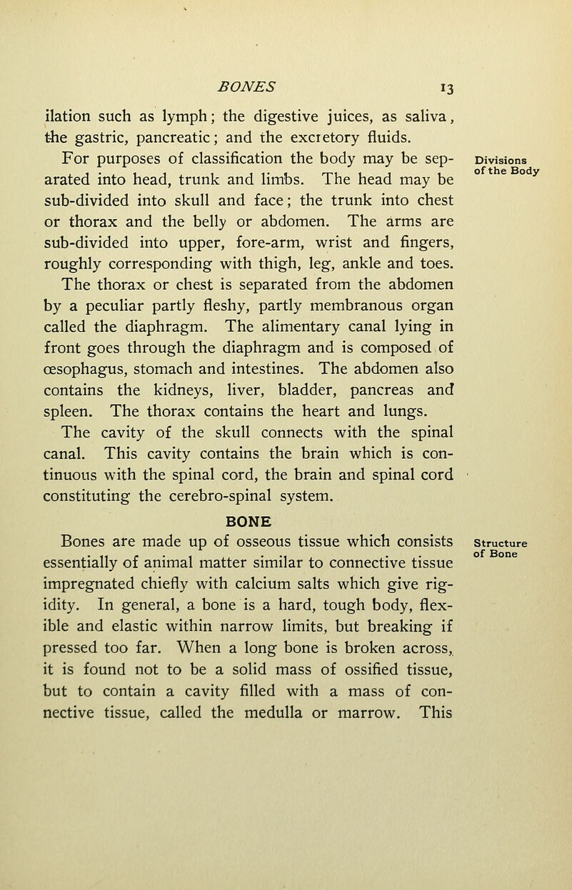 ilation such as lymph; the digestive juices, as saliva, the gastric, pancreatic; and the excretory fluids. For purposes of classification the body may be sep- arated into head, trunk and limbs. The head may be sub-divided into skull and face; the trunk into chest or thorax and the belly or abdomen. The arms are sub-divided into upper, fore-arm, wrist and fingers, roughly corresponding with thigh, leg, ankle and toes. The thorax or chest is separated from the abdomen by a peculiar partly fleshy, partly membranous organ called the diaphragm. The alimentary canal lying in front goes through the diaphragm and is composed of oesophagus, stomach and intestines. The abdomen also contains the kidneys, liver, bladder, pancreas and spleen. The thorax contains the heart and lungs. The cavity of the skull connects with the spinal canal. This cavity contains the brain which is con- tinuous with the spinal cord, the brain and spinal cord constituting the cerebro-spinal system. BONE Bones are made up of osseous tissue which consists essentially of animal matter similar to connective tissue impregnated chiefly with calcium salts which give rig- idity. In general, a bone is a hard, tough body, flex- ible and elastic within narrow limits, but breaking if pressed too far. When a long bone is broken across, it is found not to be a solid mass of ossified tissue, but to contain a cavity filled with a mass of con- nective tissue, called the medulla or marrow. This Divisions ofthe Body Structure of Bone