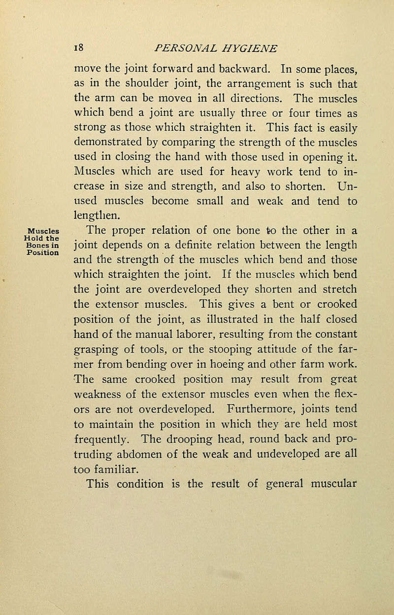 move the joint forward and backward. In some places, as in the shoulder joint, the arrangement is such that the arm can be movea in all directions. The muscles which bend a joint are usually three or four times as strong as those which straighten it. This fact is easily- demonstrated by comparing the strength of the muscles used in closing the hand with those used in opening it. Muscles which are used for heavy work tend to in- crease in size and strength, and also to shorten. Un- used muscles become small and weak and tend to lengthen. Muscles The proper relation of one bone to the other in a Bones in joint depends on a definite relation between the length and the strength of the muscles which bend and those which straighten the joint. If the muscles which bend the joint are overdeveloped they shorten and stretch the extensor muscles. This gives a bent or crooked position of the joint, as illustrated in the half closed hand of the manual laborer, resulting from the constant grasping of tools, or the stooping attitude of the far- mer from bending over in hoeing and other farm work. The same crooked position may result from great weakness of the extensor muscles even when the flex- ors are not overdeveloped. Furthermore, joints tend to maintain the position in which they are held most frequently. The drooping head, round back and pro- truding abdomen of the weak and undeveloped are all too familiar. This condition is the result of general muscular