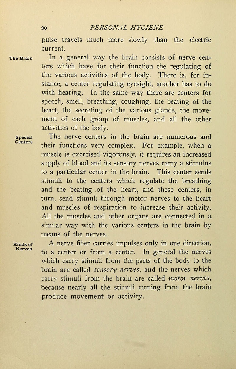 The Brain Special Centers Kinds of Nerves pulse travels much more slowly than the electric current. In a general way the brain consists of nerve cen- ters which have for their function the regulating of the various activities of the body. There is, for in- stance, a center regulating eyesight, another has to do with hearing. In the same way there are centers for speech, smell, breathing, coughing, the beating of the heart, the secreting of the various glands, the move- ment of each group of muscles, and all the other activities of the body. The nerve centers in the brain are numerous and their functions very complex. For example, when a muscle is exercised vigorously, it requires an increased supply of blood and its sensory nerves carry a stimulus to a particular center in the brain. This center sends stimuli to the centers which regulate the breathing and the beating of the heart, and these centers, in turn, send stimuli through motor nerves to the heart and muscles of respiration to increase their activity. All the muscles and other organs are connected in a similar way with the various centers in the brain by means of the nerves. A nerve fiber carries impulses only in one direction, to a center or from a center. In general the nerves which carry stimuli from the parts of the body to the brain are called sensory nerves, and the nerves which carry stimuli from the brain are called motor nerves, because nearly all the stimuli coming from the brain produce movement or activity.