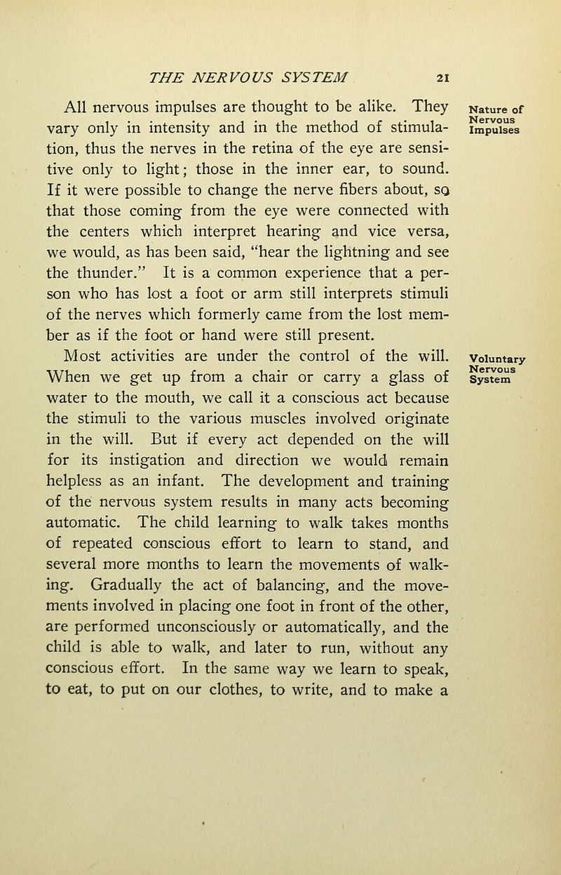 All nervous impulses are thought to be alike. They vary only in intensity and in the method of stimula- tion, thus the nerves in the retina of the eye are sensi- tive only to light; those in the inner ear, to sound. If it were possible to change the nerve fibers about, so that those coming from the eye were connected with the centers which interpret hearing and vice versa, we would, as has been said, hear the lightning and see the thunder. It is a common experience that a per- son who has lost a foot or arm still interprets stimuli of the nerves which formerly came from the lost mem- ber as if the foot or hand were still present. Most activities are under the control of the will. When we get up from a chair or carry a glass of water to the mouth, we call it a conscious act because the stimuli to the various muscles involved originate in the will. But if every act depended on the will for its instigation and direction we would remain helpless as an infant. The development and training of the nervous system results in many acts becoming automatic. The child learning to walk takes months of repeated conscious effort to learn to stand, and several more months to learn the movements of walk- ing. Gradually the act of balancing, and the move- ments involved in placing one foot in front of the other, are performed unconsciously or automatically, and the child is able to walk, and later to run, without any conscious effort. In the same way we learn to speak, to eat, to put on our clothes, to write, and to make a Nature of Nervous Impulses Voluntary Nervous System