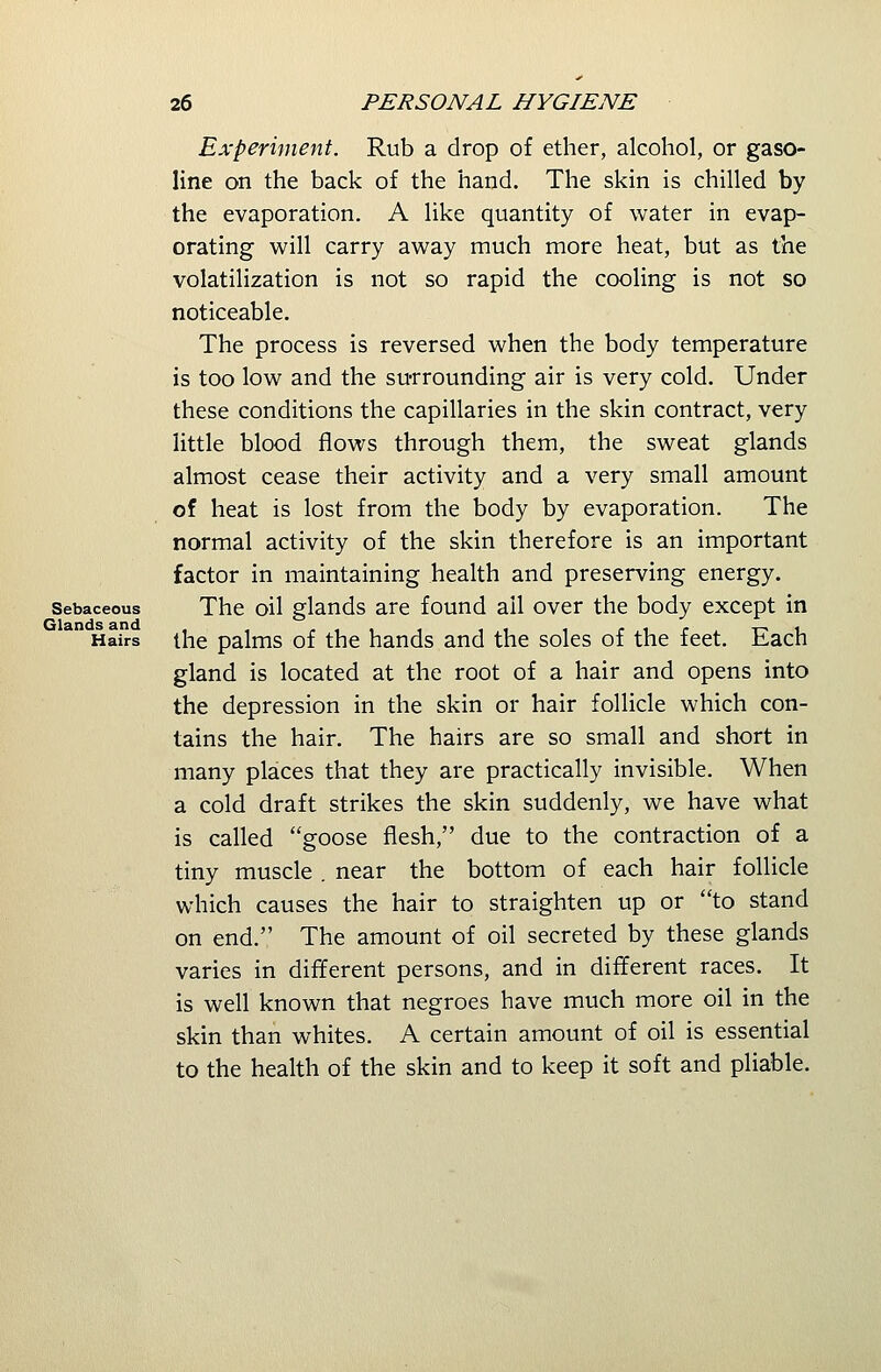 Experiment. Rub a drop of ether, alcohol, or gaso- line on the back of the hand. The skin is chilled by the evaporation. A like quantity of water in evap- orating will carry away much more heat, but as the volatilization is not so rapid the cooling is not so noticeable. The process is reversed when the body temperature is too low and the surrounding air is very cold. Under these conditions the capillaries in the skin contract, very little blood flows through them, the sweat glands almost cease their activity and a very small amount of heat is lost from the body by evaporation. The normal activity of the skin therefore is an important factor in maintaining health and preserving energy. Sebaceous The oil glands are found ail over the body except in Hairs the palms of the hands and the soles of the feet. Each gland is located at the root of a hair and opens into the depression in the skin or hair follicle which con- tains the hair. The hairs are so small and short in many places that they are practically invisible. When a cold draft strikes the skin suddenly, we have what is called goose flesh, due to the contraction of a tiny muscle . near the bottom of each hair follicle which causes the hair to straighten up or to stand on end. The amount of oil secreted by these glands varies in different persons, and in different races. It is well known that negroes have much more oil in the skin than whites. A certain amount of oil is essential to the health of the skin and to keep it soft and pliable.