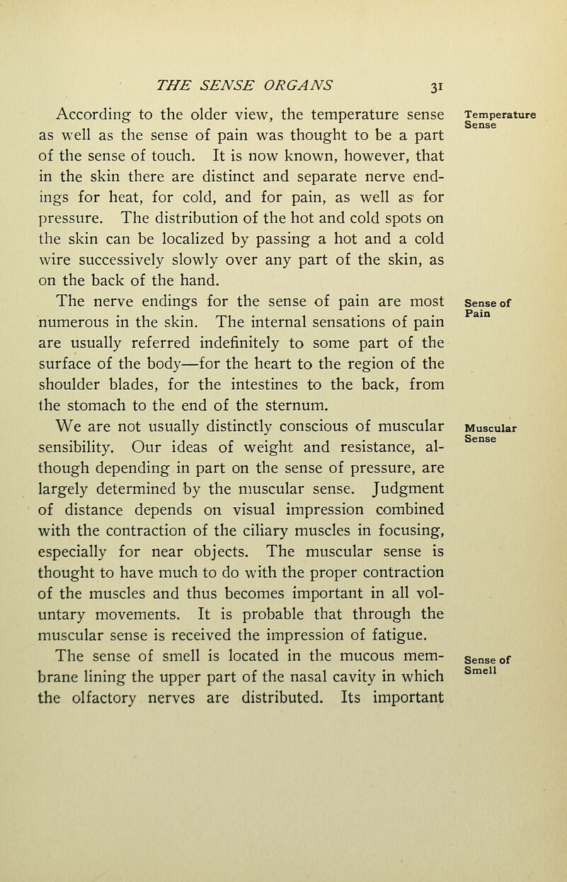 According to the older view, the temperature sense as well as the sense of pain was thought to be a part of the sense of touch. It is now known, however, that in the skin there are distinct and separate nerve end- ings for heat, for cold, and for pain, as well as for pressure. The distribution of the hot and cold spots on the skin can be localized by passing a hot and a cold wire successively slowly over any part of the skin, as on the back of the hand. The nerve endings for the sense of pain are most numerous in the skin. The internal sensations of pain are usually referred indefinitely to some part of the surface of the body—for the heart to the region of the shoulder blades, for the intestines to the back, from the stomach to the end of the sternum. We are not usually distinctly conscious of muscular sensibility. Our ideas of weight and resistance, al- though depending in part on the sense of pressure, are largely determined by the muscular sense. Judgment of distance depends on visual impression combined with the contraction of the ciliary muscles in focusing, especially for near objects. The muscular sense is thought to have much to do with the proper contraction of the muscles and thus becomes important in all vol- untary movements. It is probable that through the muscular sense is received the impression of fatigue. The sense of smell is located in the mucous mem- brane lining the upper part of the nasal cavity in which the olfactory nerves are distributed. Its important Temperature Sense Sense of Pain Muscular Sense Sense of Smell