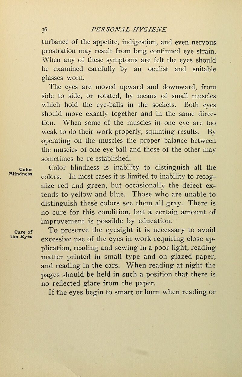 turbance of the appetite, indigestion, and even nervous prostration may result from long continued eye strain. When any of these symptoms are felt the eyes should be examined carefully by an oculist and suitable glasses worn. The eyes are moved upward and downward, from side to side, or rotated, by means of small muscles which hold the eye-balls in the sockets. Both eyes should move exactly together and in the same direc- tion. When some of the muscles in one eye are too weak to do their work properly, squinting results. By operating on the muscles the proper balance between the muscles of one eye-ball and those of the other may sometimes be re-established. color Color blindness is inability to distinguish all the colors. In most cases it is limited to inability to recog- nize red and green, but occasionally the defect ex- tends to yellow and blue. Those who are unable to distinguish these colors see them all gray. There is no cure for this condition, but a certain amount of improvement is possible by education. care of To preserve the eyesight it is necessary to avoid the Eyes excessive use of the eyes in work requiring close ap- plication, reading and sewing in a poor light, reading matter printed in small type and on glazed paper, and reading in the cars. When reading at night the pages should be held in such a position that there is no reflected glare from the paper. If the eyes begin to smart or burn when reading or Blindness