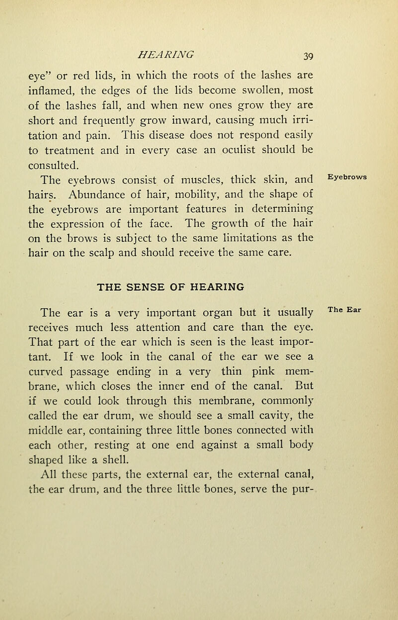 eye or red lids, in which the roots of the lashes are inflamed, the edges of the lids become swollen, most of the lashes fall, and when new ones grow they are short and frequently grow inward, causing much irri- tation and pain. This disease does not respond easily to treatment and in every case an oculist should be consulted. The eyebrows consist of muscles, thick skin, and Eyebrows hairs. Abundance of hair, mobility, and the shape of the eyebrows are important features in determining the expression of the face. The growth of the hair on the brows is subject to the same limitations as the hair on the scalp and should receive the same care. THE SENSE OF HEARING The ear is a very important organ but it usually receives much less attention and care than the eye. That part of the ear which is seen is the least impor- tant. If we look in the canal of the ear we see a curved passage ending in a very thin pink mem- brane, which closes the inner end of the canal. But if we could look through this membrane, commonly called the ear drum, we should see a small cavity, the middle ear, containing three little bones connected with each other, resting at one end against a small body shaped like a shell. All these parts, the external ear, the external canal, the ear drum, and the three little bones, serve the pur-