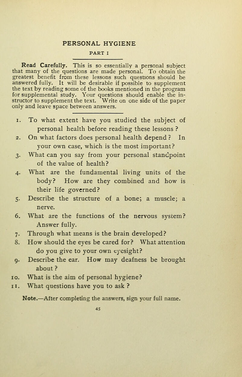 PART I Read Carefully. This is so essentially a personal subject that many of the questions are made personal. To obtain the greatest benefit from these lessons such questions should be answered fully. It will be desirable if possible to supplement the text by reading some of the books mentioned in the program for supplemental study. Your questions should enable the in- structor to supplement the text. Write on one side of the paper only and leave space between answers. i. To what extent have you studied the subject of personal health before reading these lessons ? 2. On what factors does personal health depend ? In your own case, which is the most important? 3. What can you say from your personal standpoint of the value of health? 4. What are the fundamental living units of the body? How are they combined and how is their life governed? 5. Describe the structure of a bone; a muscle; a nerve. 6. What are the functions of the nervous system? Answer fully. 7. Through what means is the brain developed? 8. How should the eyes be cared for? What attention do you give to your own eyesight? 9. Describe the ear. How may deafness be brought about ? 10. What is the aim of personal hygiene? 11. What questions have you to ask ? Note.—After completing the answers, sign your full name.