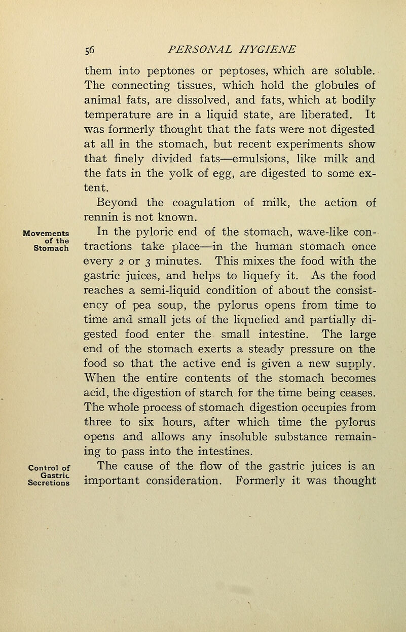 Movements of the Stomach Control of Gastric Secretions them into peptones or peptoses, which are soluble. The connecting tissues, which hold the globules of animal fats, are dissolved, and fats, which at bodily temperature are in a liquid state, are liberated. It was formerly thought that the fats were not digested at all in the stomach, but recent experiments show that finely divided fats—emulsions, like milk and the fats in the yolk of egg, are digested to some ex- tent. Beyond the coagulation of milk, the action of rennin is not known. In the pyloric end of the stomach, wave-like con- tractions take place—in the human stomach once every 2 or 3 minutes. This mixes the food with the gastric juices, and helps to liquefy it. As the food reaches a semi-liquid condition of about the consist- ency of pea soup, the pylorus opens from time to time and small jets of the liquefied and partially di- gested food enter the small intestine. The large end of the stomach exerts a steady pressure on the food so that the active end is given a new supply. When the entire contents of the stomach becomes acid, the digestion of starch for the time being ceases. The whole process of stomach digestion occupies from three to six hours, after which time the pylorus opens and allows any insoluble substance remain- ing to pass into the intestines. The cause of the flow of the gastric juices is an important consideration. Formerly it was thought